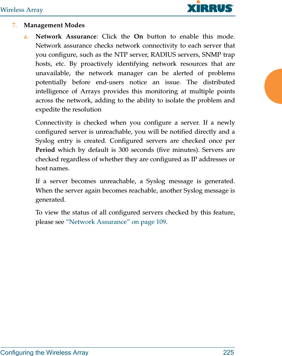 Wireless ArrayConfiguring the Wireless Array 2257. Management Modesa. Network Assurance: Click the On button to enable this mode. Network assurance checks network connectivity to each server that you configure, such as the NTP server, RADIUS servers, SNMP trap hosts, etc. By proactively identifying network resources that are unavailable, the network manager can be alerted of problems potentially before end-users notice an issue. The distributed intelligence of Arrays provides this monitoring at multiple points across the network, adding to the ability to isolate the problem and expedite the resolutionConnectivity is checked when you configure a server. If a newly configured server is unreachable, you will be notified directly and a Syslog entry is created. Configured servers are checked once per Period which by default is 300 seconds (five minutes). Servers are checked regardless of whether they are configured as IP addresses or host names. If a server becomes unreachable, a Syslog message is generated. When the server again becomes reachable, another Syslog message is generated. To view the status of all configured servers checked by this feature, please see “Network Assurance” on page 109.