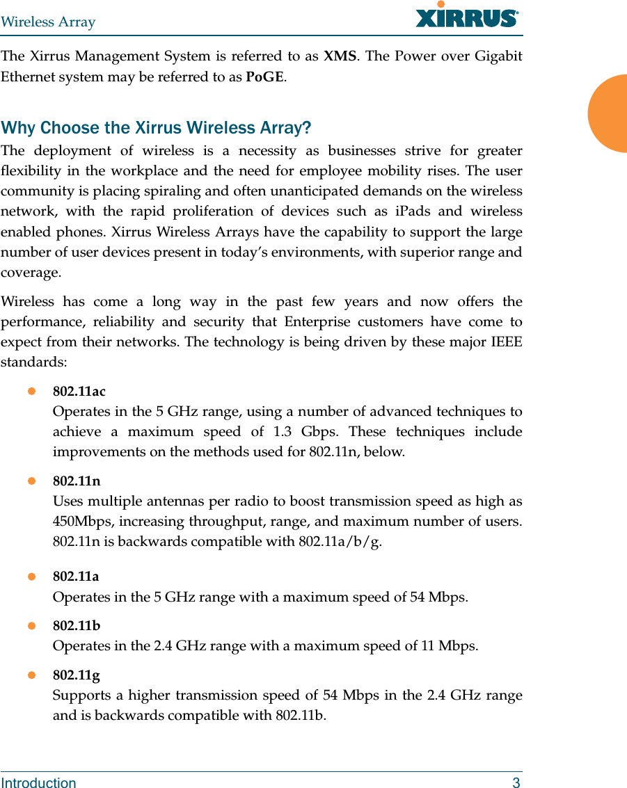 Wireless ArrayIntroduction 3The Xirrus Management System is referred to as XMS. The Power over Gigabit Ethernet system may be referred to as PoGE.Why Choose the Xirrus Wireless Array?The deployment of wireless is a necessity as businesses strive for greater flexibility in the workplace and the need for employee mobility rises. The user community is placing spiraling and often unanticipated demands on the wireless network, with the rapid proliferation of devices such as iPads and wireless enabled phones. Xirrus Wireless Arrays have the capability to support the large number of user devices present in today’s environments, with superior range and coverage. Wireless has come a long way in the past few years and now offers the performance, reliability and security that Enterprise customers have come to expect from their networks. The technology is being driven by these major IEEE standards:802.11acOperates in the 5 GHz range, using a number of advanced techniques to achieve a maximum speed of 1.3 Gbps. These techniques include improvements on the methods used for 802.11n, below. 802.11nUses multiple antennas per radio to boost transmission speed as high as450Mbps, increasing throughput, range, and maximum number of users. 802.11n is backwards compatible with 802.11a/b/g.802.11aOperates in the 5 GHz range with a maximum speed of 54 Mbps.802.11bOperates in the 2.4 GHz range with a maximum speed of 11 Mbps. 802.11gSupports a higher transmission speed of 54 Mbps in the 2.4 GHz range and is backwards compatible with 802.11b.