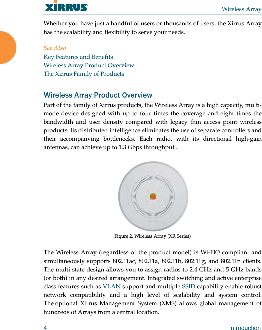 Wireless Array4 IntroductionWhether you have just a handful of users or thousands of users, the Xirrus Array has the scalability and flexibility to serve your needs.See AlsoKey Features and BenefitsWireless Array Product OverviewThe Xirrus Family of ProductsWireless Array Product OverviewPart of the family of Xirrus products, the Wireless Array is a high capacity, multi-mode device designed with up to four times the coverage and eight times the bandwidth and user density compared with legacy thin access point wireless products. Its distributed intelligence eliminates the use of separate controllers and their accompanying bottlenecks. Each radio, with its directional high-gain antennas, can achieve up to 1.3 Gbps throughput .Figure 2. Wireless Array (XR Series) The Wireless Array (regardless of the product model) is Wi-Fi® compliant and simultaneously supports 802.11ac, 802.11a, 802.11b, 802.11g, and 802.11n clients. The multi-state design allows you to assign radios to 2.4 GHz and 5 GHz bands(or both) in any desired arrangement. Integrated switching and active enterprise class features such as VLAN support and multiple SSID capability enable robust network compatibility and a high level of scalability and system control. The optional Xirrus Management System (XMS) allows global management of hundreds of Arrays from a central location.