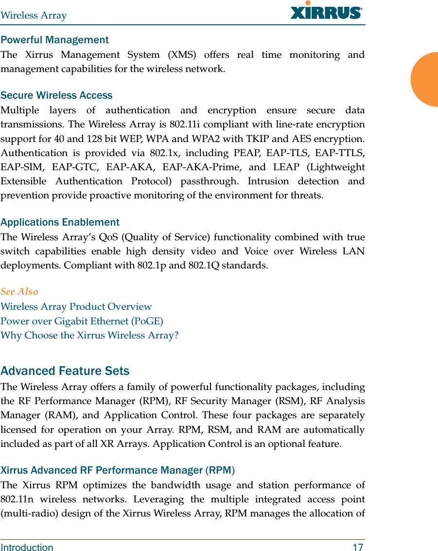 Wireless ArrayIntroduction 17Powerful ManagementThe Xirrus Management System (XMS) offers real time monitoring and management capabilities for the wireless network. Secure Wireless AccessMultiple layers of authentication and encryption ensure secure data transmissions. The Wireless Array is 802.11i compliant with line-rate encryption support for 40 and 128 bit WEP, WPA and WPA2 with TKIP and AES encryption. Authentication is provided via 802.1x, including PEAP, EAP-TLS, EAP-TTLS, EAP-SIM, EAP-GTC, EAP-AKA, EAP-AKA-Prime, and LEAP (Lightweight Extensible Authentication Protocol) passthrough. Intrusion detection and prevention provide proactive monitoring of the environment for threats. Applications EnablementThe Wireless Array’s QoS (Quality of Service) functionality combined with true switch capabilities enable high density video and Voice over Wireless LAN deployments. Compliant with 802.1p and 802.1Q standards. See AlsoWireless Array Product OverviewPower over Gigabit Ethernet (PoGE)Why Choose the Xirrus Wireless Array?Advanced Feature Sets The Wireless Array offers a family of powerful functionality packages, including the RF Performance Manager (RPM), RF Security Manager (RSM), RF Analysis Manager (RAM), and Application Control. These four packages are separately licensed for operation on your Array. RPM, RSM, and RAM are automatically included as part of all XR Arrays. Application Control is an optional feature.Xirrus Advanced RF Performance Manager (RPM)The Xirrus RPM optimizes the bandwidth usage and station performance of 802.11n wireless networks. Leveraging the multiple integrated access point (multi-radio) design of the Xirrus Wireless Array, RPM manages the allocation of 
