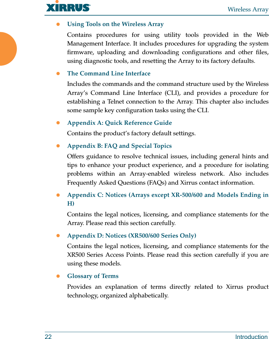 Wireless Array22 IntroductionUsing Tools on the Wireless ArrayContains procedures for using utility tools provided in the Web Management Interface. It includes procedures for upgrading the system firmware, uploading and downloading configurations and other files, using diagnostic tools, and resetting the Array to its factory defaults.The Command Line InterfaceIncludes the commands and the command structure used by the Wireless Array’s Command Line Interface (CLI), and provides a procedure for establishing a Telnet connection to the Array. This chapter also includes some sample key configuration tasks using the CLI.Appendix A: Quick Reference Guide Contains the product’s factory default settings.Appendix B: FAQ and Special TopicsOffers guidance to resolve technical issues, including general hints and tips to enhance your product experience, and a procedure for isolating problems within an Array-enabled wireless network. Also includes Frequently Asked Questions (FAQs) and Xirrus contact information.Appendix C: Notices (Arrays except XR-500/600 and Models Ending in H)Contains the legal notices, licensing, and compliance statements for the Array. Please read this section carefully. Appendix D: Notices (XR500/600 Series Only)Contains the legal notices, licensing, and compliance statements for the XR500 Series Access Points. Please read this section carefully if you are using these models. Glossary of TermsProvides an explanation of terms directly related to Xirrus product technology, organized alphabetically.