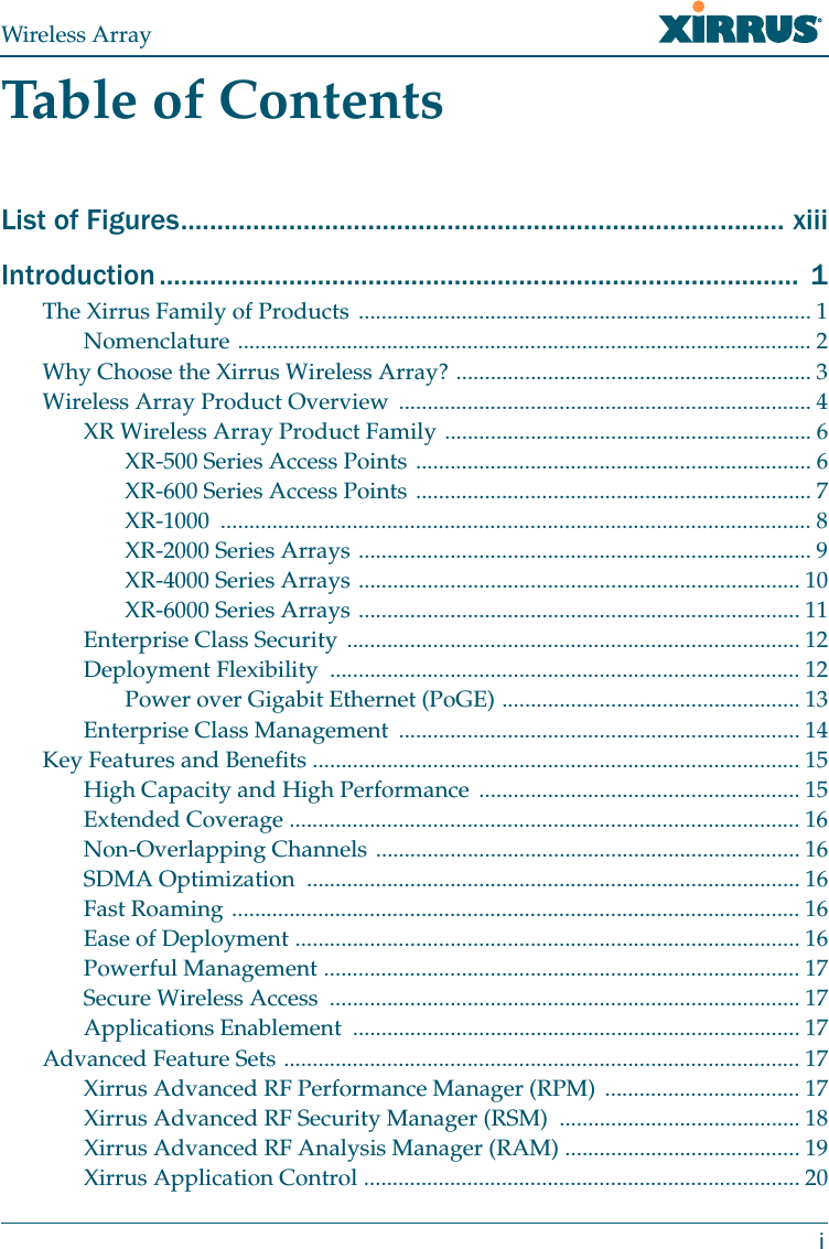 Wireless ArrayiTable of ContentsList of Figures.................................................................................... xiiiIntroduction .........................................................................................  1The Xirrus Family of Products ............................................................................... 1Nomenclature .................................................................................................... 2Why Choose the Xirrus Wireless Array? .............................................................. 3Wireless Array Product Overview ........................................................................ 4XR Wireless Array Product Family ................................................................ 6XR-500 Series Access Points ..................................................................... 6XR-600 Series Access Points ..................................................................... 7XR-1000 ....................................................................................................... 8XR-2000 Series Arrays ............................................................................... 9XR-4000 Series Arrays ............................................................................. 10XR-6000 Series Arrays ............................................................................. 11Enterprise Class Security ............................................................................... 12Deployment Flexibility  .................................................................................. 12Power over Gigabit Ethernet (PoGE) .................................................... 13Enterprise Class Management  ...................................................................... 14Key Features and Benefits ..................................................................................... 15High Capacity and High Performance ........................................................ 15Extended Coverage ......................................................................................... 16Non-Overlapping Channels .......................................................................... 16SDMA Optimization  ...................................................................................... 16Fast Roaming ................................................................................................... 16Ease of Deployment ........................................................................................ 16Powerful Management ................................................................................... 17Secure Wireless Access  .................................................................................. 17Applications Enablement  .............................................................................. 17Advanced Feature Sets .......................................................................................... 17Xirrus Advanced RF Performance Manager (RPM)  .................................. 17Xirrus Advanced RF Security Manager (RSM)  .......................................... 18Xirrus Advanced RF Analysis Manager (RAM) ......................................... 19Xirrus Application Control ............................................................................ 20