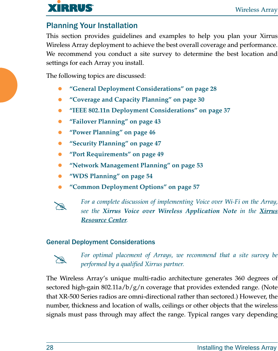 Wireless Array28 Installing the Wireless ArrayPlanning Your InstallationThis section provides guidelines and examples to help you plan your Xirrus Wireless Array deployment to achieve the best overall coverage and performance. We recommend you conduct a site survey to determine the best location and settings for each Array you install.The following topics are discussed:“General Deployment Considerations” on page 28“Coverage and Capacity Planning” on page 30“IEEE 802.11n Deployment Considerations” on page 37“Failover Planning” on page 43“Power Planning” on page 46“Security Planning” on page 47“Port Requirements” on page 49“Network Management Planning” on page 53“WDS Planning” on page 54“Common Deployment Options” on page 57General Deployment ConsiderationsThe Wireless Array’s unique multi-radio architecture generates 360 degrees of sectored high-gain 802.11a/b/g/n coverage that provides extended range. (Note that XR-500 Series radios are omni-directional rather than sectored.) However, the number, thickness and location of walls, ceilings or other objects that the wireless signals must pass through may affect the range. Typical ranges vary depending For a complete discussion of implementing Voice over Wi-Fi on the Array, see the Xirrus Voice over Wireless Application Note in the Xirrus Resource Center. For optimal placement of Arrays, we recommend that a site survey be performed by a qualified Xirrus partner. 