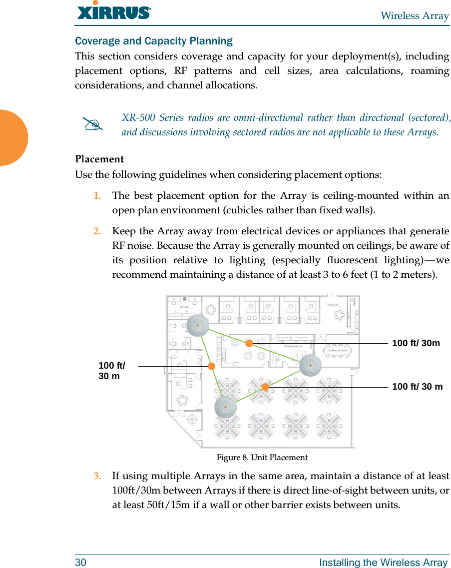 Wireless Array30 Installing the Wireless ArrayCoverage and Capacity PlanningThis section considers coverage and capacity for your deployment(s), including placement options, RF patterns and cell sizes, area calculations, roaming considerations, and channel allocations.PlacementUse the following guidelines when considering placement options:1. The best placement option for the Array is ceiling-mounted within an open plan environment (cubicles rather than fixed walls).2. Keep the Array away from electrical devices or appliances that generate RF noise. Because the Array is generally mounted on ceilings, be aware of its position relative to lighting (especially fluorescent lighting) — we recommend maintaining a distance of at least 3 to 6 feet (1 to 2 meters).Figure 8. Unit Placement3. If using multiple Arrays in the same area, maintain a distance of at least 100ft/30m between Arrays if there is direct line-of-sight between units, or at least 50ft/15m if a wall or other barrier exists between units.XR-500 Series radios are omni-directional rather than directional (sectored), and discussions involving sectored radios are not applicable to these Arrays.100 ft/ 30m100 ft/ 30 m100 ft/30 m