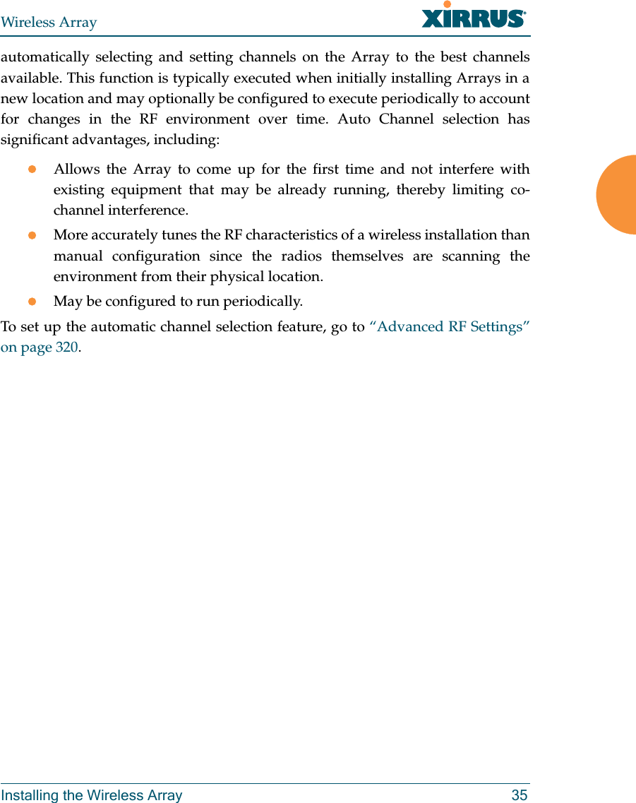 Wireless ArrayInstalling the Wireless Array 35automatically selecting and setting channels on the Array to the best channels available. This function is typically executed when initially installing Arrays in a new location and may optionally be configured to execute periodically to account for changes in the RF environment over time. Auto Channel selection has significant advantages, including: Allows the Array to come up for the first time and not interfere with existing equipment that may be already running, thereby limiting co-channel interference.More accurately tunes the RF characteristics of a wireless installation than manual configuration since the radios themselves are scanning the environment from their physical location. May be configured to run periodically. To set up the automatic channel selection feature, go to “Advanced RF Settings” on page 320. 