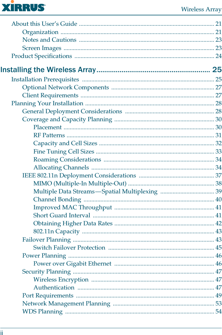 Wireless ArrayiiAbout this User’s Guide ........................................................................................ 21Organization .................................................................................................... 21Notes and Cautions ........................................................................................ 23Screen Images .................................................................................................. 23Product Specifications ........................................................................................... 24Installing the Wireless Array........................................................... 25Installation Prerequisites  ...................................................................................... 25Optional Network Components ................................................................... 27Client Requirements ....................................................................................... 27Planning Your Installation .................................................................................... 28General Deployment Considerations  .......................................................... 28Coverage and Capacity Planning ................................................................. 30Placement .................................................................................................. 30RF Patterns ................................................................................................ 31Capacity and Cell Sizes ........................................................................... 32Fine Tuning Cell Sizes ............................................................................. 33Roaming Considerations  ........................................................................ 34Allocating Channels ................................................................................ 34IEEE 802.11n Deployment Considerations  ................................................. 37MIMO (Multiple-In Multiple-Out) ........................................................ 38Multiple Data Streams — Spatial Multiplexing  ................................... 39Channel Bonding ..................................................................................... 40Improved MAC Throughput ................................................................. 41Short Guard Interval  ............................................................................... 41Obtaining Higher Data Rates ................................................................. 42802.11n Capacity ...................................................................................... 43Failover Planning ............................................................................................ 43Switch Failover Protection  ..................................................................... 45Power Planning ............................................................................................... 46Power over Gigabit Ethernet  ................................................................. 46Security Planning ............................................................................................ 47Wireless Encryption  ................................................................................ 47Authentication ......................................................................................... 47Port Requirements  .......................................................................................... 49Network Management Planning  .................................................................. 53WDS Planning  ................................................................................................. 54