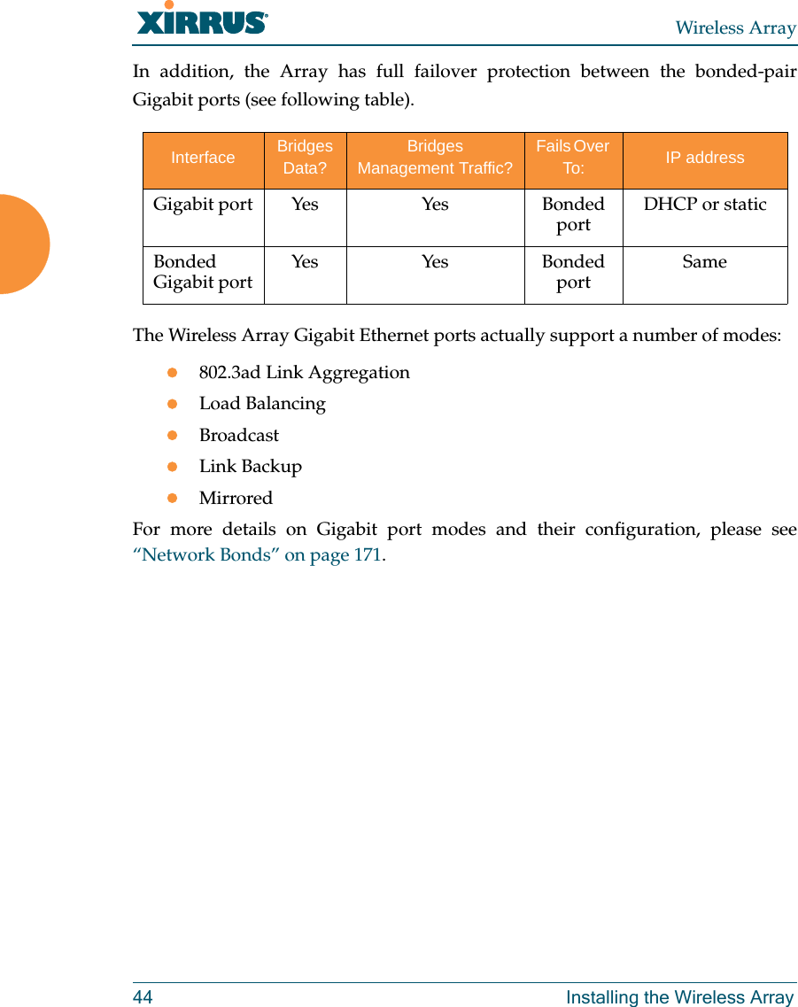 Wireless Array44 Installing the Wireless ArrayIn addition, the Array has full failover protection between the bonded-pair Gigabit ports (see following table).The Wireless Array Gigabit Ethernet ports actually support a number of modes:802.3ad Link AggregationLoad BalancingBroadcastLink BackupMirroredFor more details on Gigabit port modes and their configuration, please see“Network Bonds” on page 171. Interface Bridges Data?Bridges Management Traffic?Fails Over To: IP addressGigabit port Yes Yes Bonded port DHCP or staticBonded Gigabit port Yes Yes Bonded port Same