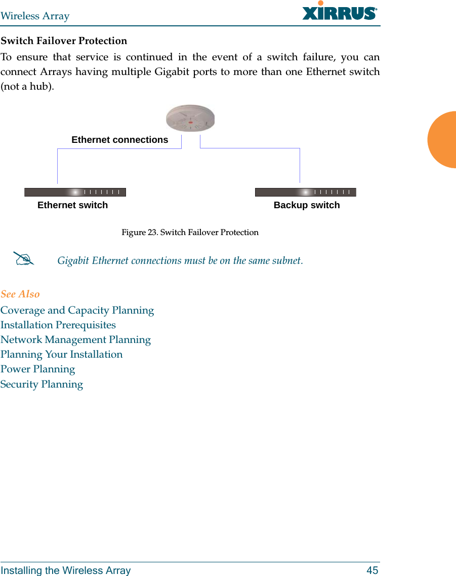 Wireless ArrayInstalling the Wireless Array 45Switch Failover ProtectionTo ensure that service is continued in the event of a switch failure, you can connect Arrays having multiple Gigabit ports to more than one Ethernet switch (not a hub).Figure 23. Switch Failover Protection See AlsoCoverage and Capacity PlanningInstallation PrerequisitesNetwork Management PlanningPlanning Your InstallationPower PlanningSecurity PlanningGigabit Ethernet connections must be on the same subnet.Ethernet switch Backup switchEthernet connections