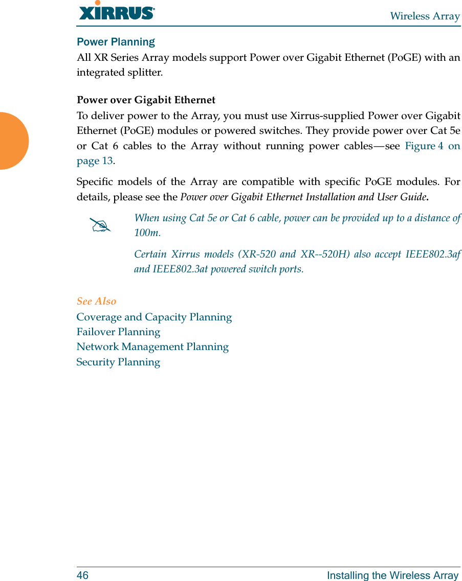 Wireless Array46 Installing the Wireless ArrayPower Planning All XR Series Array models support Power over Gigabit Ethernet (PoGE) with an integrated splitter. Power over Gigabit EthernetTo deliver power to the Array, you must use Xirrus-supplied Power over Gigabit Ethernet (PoGE) modules or powered switches. They provide power over Cat 5e or Cat 6 cables to the Array without running power cables — see Figure 4  on page 13. Specific models of the Array are compatible with specific PoGE modules. Fordetails, please see the Power over Gigabit Ethernet Installation and User Guide.  See AlsoCoverage and Capacity PlanningFailover PlanningNetwork Management PlanningSecurity PlanningWhen using Cat 5e or Cat 6 cable, power can be provided up to a distance of 100m.Certain Xirrus models (XR-520 and XR--520H) also accept IEEE802.3af and IEEE802.3at powered switch ports.