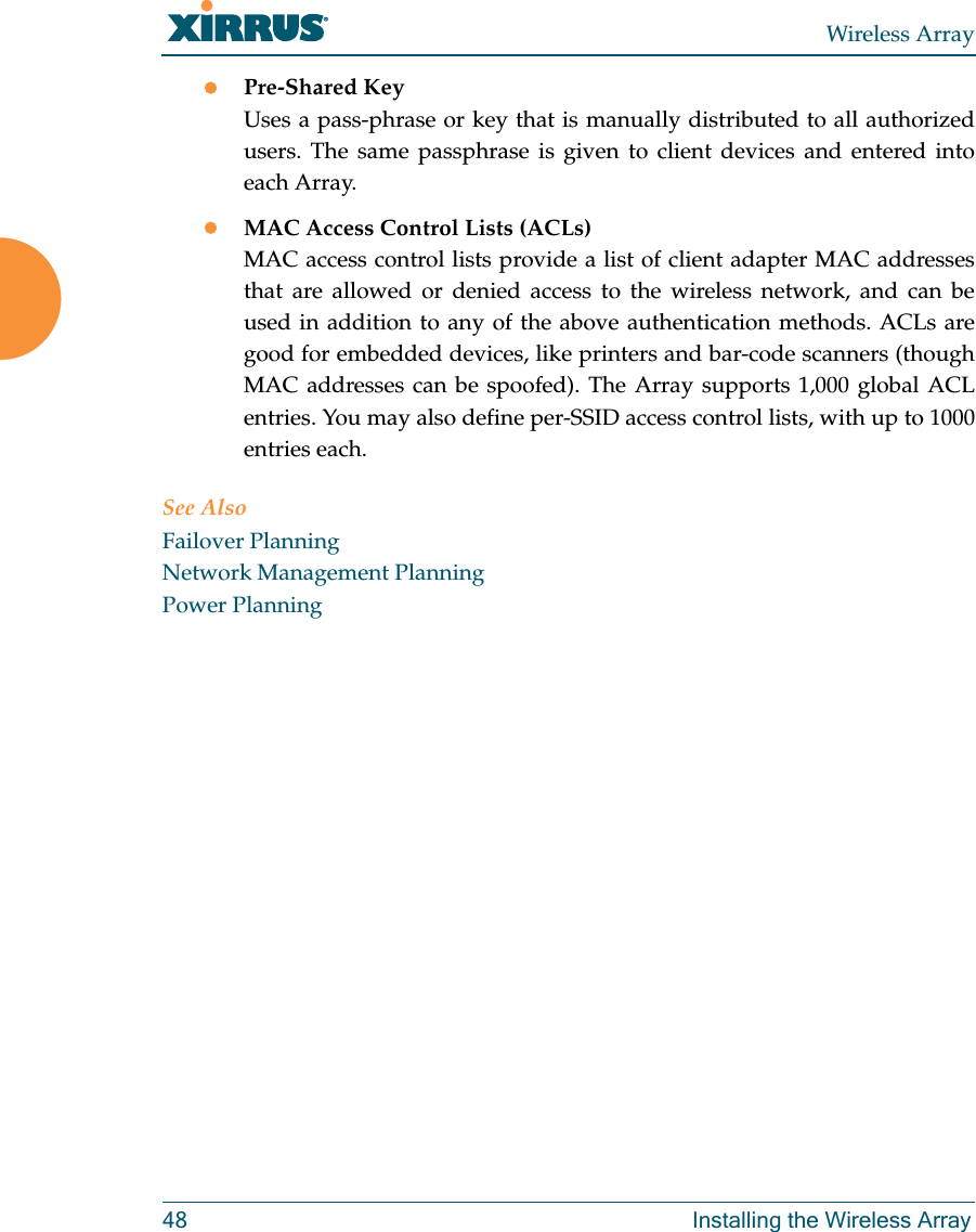 Wireless Array48 Installing the Wireless ArrayPre-Shared KeyUses a pass-phrase or key that is manually distributed to all authorized users. The same passphrase is given to client devices and entered into each Array.MAC Access Control Lists (ACLs)MAC access control lists provide a list of client adapter MAC addresses that are allowed or denied access to the wireless network, and can be used in addition to any of the above authentication methods. ACLs are good for embedded devices, like printers and bar-code scanners (though MAC addresses can be spoofed). The Array supports 1,000 global ACL entries. You may also define per-SSID access control lists, with up to 1000 entries each.See AlsoFailover PlanningNetwork Management PlanningPower Planning