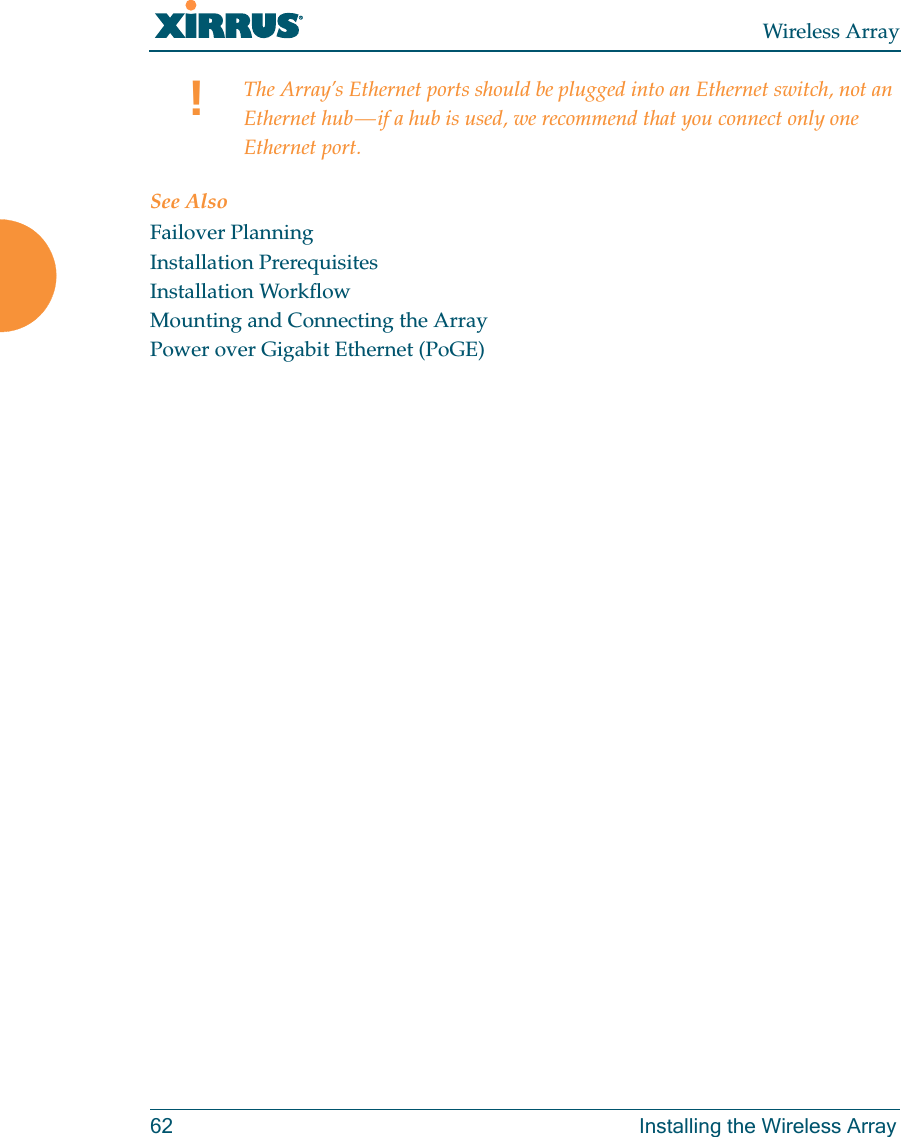 Wireless Array62 Installing the Wireless ArraySee AlsoFailover PlanningInstallation PrerequisitesInstallation WorkflowMounting and Connecting the ArrayPower over Gigabit Ethernet (PoGE)!The Array’s Ethernet ports should be plugged into an Ethernet switch, not an Ethernet hub — if a hub is used, we recommend that you connect only one Ethernet port.