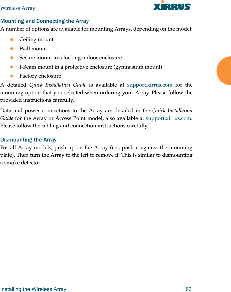 Wireless ArrayInstalling the Wireless Array 63Mounting and Connecting the Array A number of options are available for mounting Arrays, depending on the model:Ceiling mountWall mountSecure mount in a locking indoor enclosureI-Beam mount in a protective enclosure (gymnasium mount)Factory enclosureA detailed Quick Installation Guide is available at support.xirrus.com for the mounting option that you selected when ordering your Array. Please follow the provided instructions carefully. Data and power connections to the Array are detailed in the Quick Installation Guide for the Array or Access Point model, also available at support.xirrus.com. Please follow the cabling and connection instructions carefully. Dismounting the Array For all Array models, push up on the Array (i.e., push it against the mounting plate). Then turn the Array to the left to remove it. This is similar to dismounting a smoke detector. 