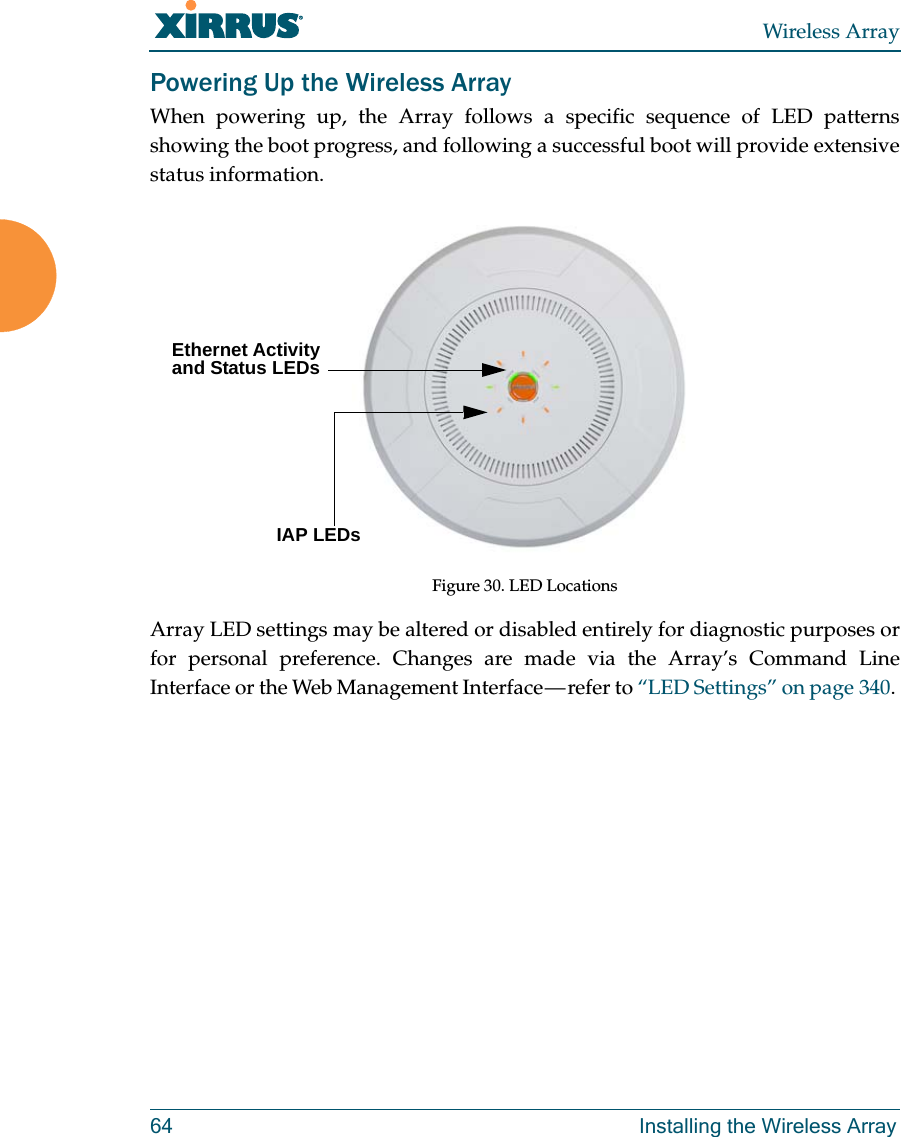 Wireless Array64 Installing the Wireless ArrayPowering Up the Wireless ArrayWhen powering up, the Array follows a specific sequence of LED patterns showing the boot progress, and following a successful boot will provide extensive status information.Figure 30. LED LocationsArray LED settings may be altered or disabled entirely for diagnostic purposes or for personal preference. Changes are made via the Array’s Command Line Interface or the Web Management Interface — refer to “LED Settings” on page 340. Ethernet Activity and Status LEDsIAP LEDs 