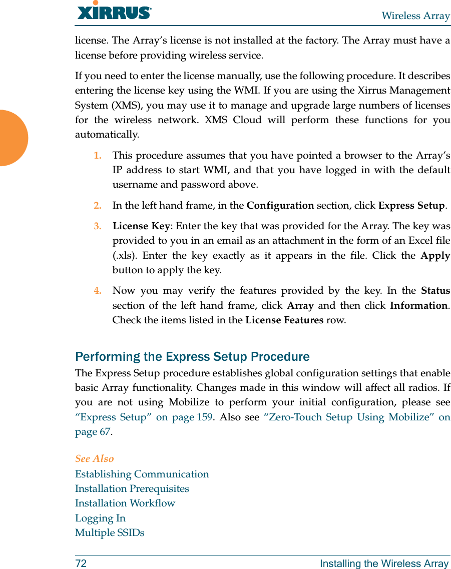 Wireless Array72 Installing the Wireless Arraylicense. The Array’s license is not installed at the factory. The Array must have a license before providing wireless service. If you need to enter the license manually, use the following procedure. It describes entering the license key using the WMI. If you are using the Xirrus Management System (XMS), you may use it to manage and upgrade large numbers of licenses for the wireless network. XMS Cloud will perform these functions for you automatically.1. This procedure assumes that you have pointed a browser to the Array’s IP address to start WMI, and that you have logged in with the default username and password above. 2. In the left hand frame, in the Configuration section, click Express Setup. 3. License Key: Enter the key that was provided for the Array. The key was provided to you in an email as an attachment in the form of an Excel file (.xls). Enter the key exactly as it appears in the file. Click the Applybutton to apply the key. 4. Now you may verify the features provided by the key. In the Statussection of the left hand frame, click Array and then click Information. Check the items listed in the License Features row. Performing the Express Setup ProcedureThe Express Setup procedure establishes global configuration settings that enable basic Array functionality. Changes made in this window will affect all radios. If you are not using Mobilize to perform your initial configuration, please see “Express Setup” on page 159. Also see “Zero-Touch Setup Using Mobilize” on page 67. See AlsoEstablishing CommunicationInstallation PrerequisitesInstallation WorkflowLogging InMultiple SSIDs