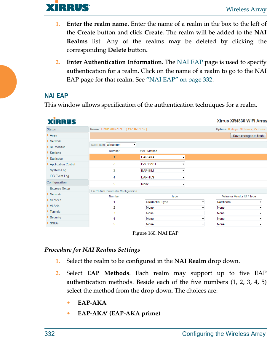 Wireless Array332 Configuring the Wireless Array1. Enter the realm name. Enter the name of a realm in the box to the left of the Create button and click Create. The realm will be added to the NAI Realms list. Any of the realms may be deleted by clicking the corresponding Delete button.2. Enter Authentication Information. The NAI EAP page is used to specify authentication for a realm. Click on the name of a realm to go to the NAI EAP page for that realm. See “NAI EAP” on page 332. NAI EAPThis window allows specification of the authentication techniques for a realm. Figure 160. NAI EAPProcedure for NAI Realms Settings1. Select the realm to be configured in the NAI Realm drop down. 2. Select  EAP Methods. Each realm may support up to five EAP authentication methods. Beside each of the five numbers (1, 2, 3, 4, 5) select the method from the drop down. The choices are:•EAP-AKA•EAP-AKA’ (EAP-AKA prime)