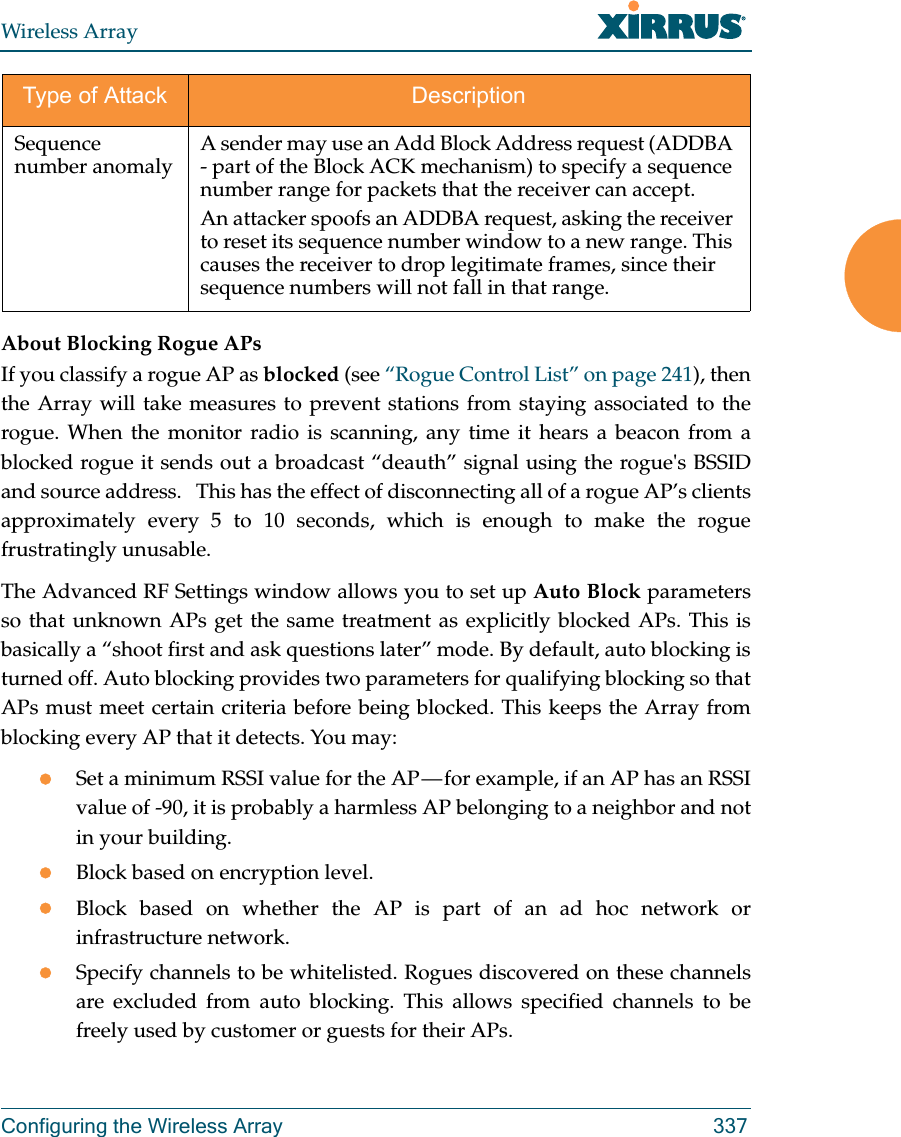 Wireless ArrayConfiguring the Wireless Array 337About Blocking Rogue APsIf you classify a rogue AP as blocked (see “Rogue Control List” on page 241), then the Array will take measures to prevent stations from staying associated to the rogue. When the monitor radio is scanning, any time it hears a beacon from a blocked rogue it sends out a broadcast “deauth” signal using the rogue&apos;s BSSID and source address.   This has the effect of disconnecting all of a rogue AP’s clients approximately every 5 to 10 seconds, which is enough to make the rogue frustratingly unusable.The Advanced RF Settings window allows you to set up Auto Block parameters so that unknown APs get the same treatment as explicitly blocked APs. This is basically a “shoot first and ask questions later” mode. By default, auto blocking is turned off. Auto blocking provides two parameters for qualifying blocking so that APs must meet certain criteria before being blocked. This keeps the Array from blocking every AP that it detects. You may:Set a minimum RSSI value for the AP — for example, if an AP has an RSSI value of -90, it is probably a harmless AP belonging to a neighbor and not in your building.Block based on encryption level.Block based on whether the AP is part of an ad hoc network or infrastructure network. Specify channels to be whitelisted. Rogues discovered on these channels are excluded from auto blocking. This allows specified channels to be freely used by customer or guests for their APs.Sequence number anomaly A sender may use an Add Block Address request (ADDBA - part of the Block ACK mechanism) to specify a sequence number range for packets that the receiver can accept. An attacker spoofs an ADDBA request, asking the receiver to reset its sequence number window to a new range. This causes the receiver to drop legitimate frames, since their sequence numbers will not fall in that range. Type of Attack Description