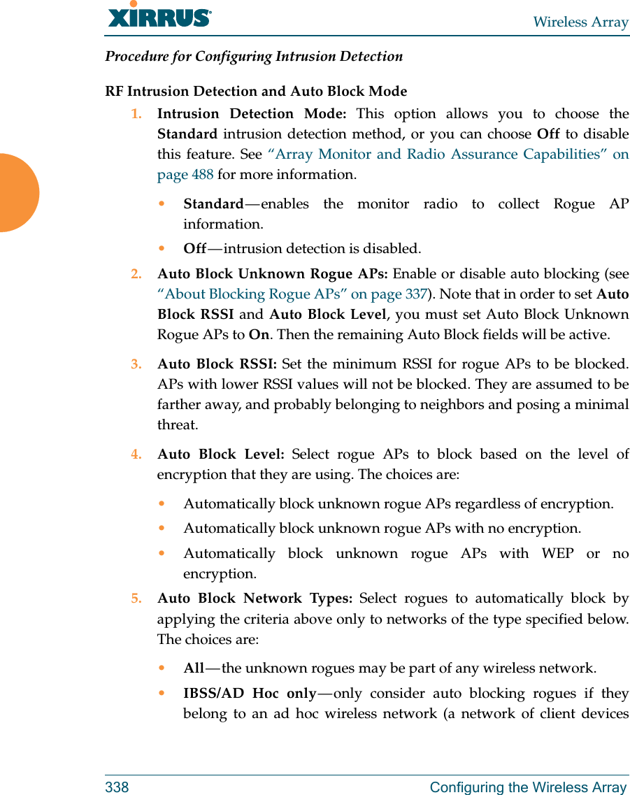 Wireless Array338 Configuring the Wireless ArrayProcedure for Configuring Intrusion Detection RF Intrusion Detection and Auto Block Mode1. Intrusion Detection Mode: This option allows you to choose the Standard intrusion detection method, or you can choose Off to disable this feature. See “Array Monitor and Radio Assurance Capabilities” on page 488 for more information. •Standard — enables the monitor radio to collect Rogue AP information. •Off — intrusion  detection  is  disabled. 2. Auto Block Unknown Rogue APs: Enable or disable auto blocking (see “About Blocking Rogue APs” on page 337). Note that in order to set Auto Block RSSI and Auto Block Level, you must set Auto Block Unknown Rogue APs to On. Then the remaining Auto Block fields will be active.3. Auto Block RSSI: Set the minimum RSSI for rogue APs to be blocked. APs with lower RSSI values will not be blocked. They are assumed to be farther away, and probably belonging to neighbors and posing a minimal threat. 4. Auto Block Level: Select rogue APs to block based on the level of encryption that they are using. The choices are: •Automatically block unknown rogue APs regardless of encryption.•Automatically block unknown rogue APs with no encryption.•Automatically block unknown rogue APs with WEP or no encryption.5. Auto Block Network Types: Select rogues to automatically block by applying the criteria above only to networks of the type specified below. The choices are: •All — the unknown rogues may be part of any wireless network.•IBSS/AD Hoc only — only consider auto blocking rogues if they belong to an ad hoc wireless network (a network of client devices 