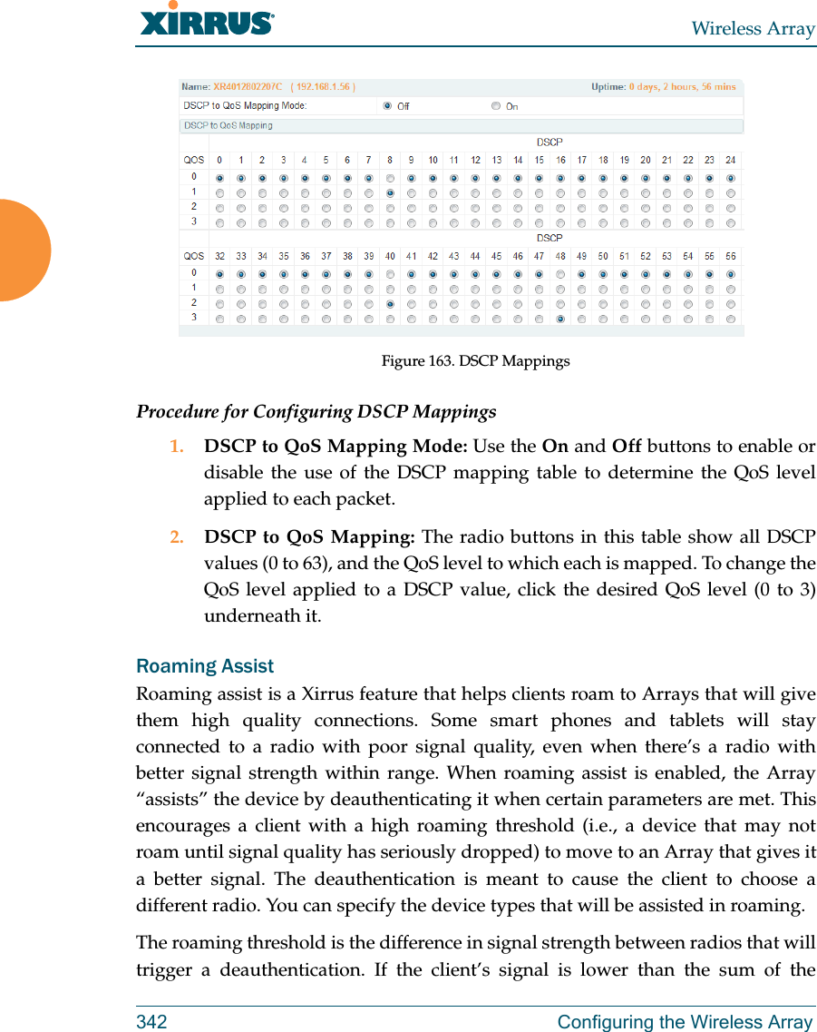 Wireless Array342 Configuring the Wireless ArrayFigure 163. DSCP MappingsProcedure for Configuring DSCP Mappings 1. DSCP to QoS Mapping Mode: Use the On and Off buttons to enable or disable the use of the DSCP mapping table to determine the QoS level applied to each packet. 2. DSCP to QoS Mapping: The radio buttons in this table show all DSCP values (0 to 63), and the QoS level to which each is mapped. To change the QoS level applied to a DSCP value, click the desired QoS level (0 to 3) underneath it.Roaming AssistRoaming assist is a Xirrus feature that helps clients roam to Arrays that will give them high quality connections. Some smart phones and tablets will stay connected to a radio with poor signal quality, even when there’s a radio with better signal strength within range. When roaming assist is enabled, the Array “assists” the device by deauthenticating it when certain parameters are met. This encourages a client with a high roaming threshold (i.e., a device that may not roam until signal quality has seriously dropped) to move to an Array that gives it a better signal. The deauthentication is meant to cause the client to choose a different radio. You can specify the device types that will be assisted in roaming.  The roaming threshold is the difference in signal strength between radios that will trigger a deauthentication. If the client’s signal is lower than the sum of the 