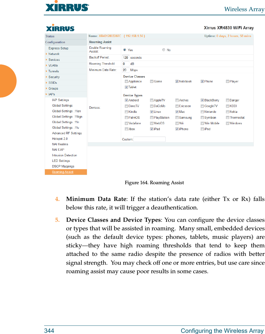Wireless Array344 Configuring the Wireless ArrayFigure 164. Roaming Assist4. Minimum Data Rate: If the station’s data rate (either Tx or Rx) falls below this rate, it will trigger a deauthentication.5. Device Classes and Device Types: You can configure the device classes or types that will be assisted in roaming.  Many small, embedded devices (such as the default device types: phones, tablets, music players) are sticky—they have high roaming thresholds that tend to keep them attached to the same radio despite the presence of radios with better signal strength.  You may check off one or more entries, but use care since roaming assist may cause poor results in some cases.