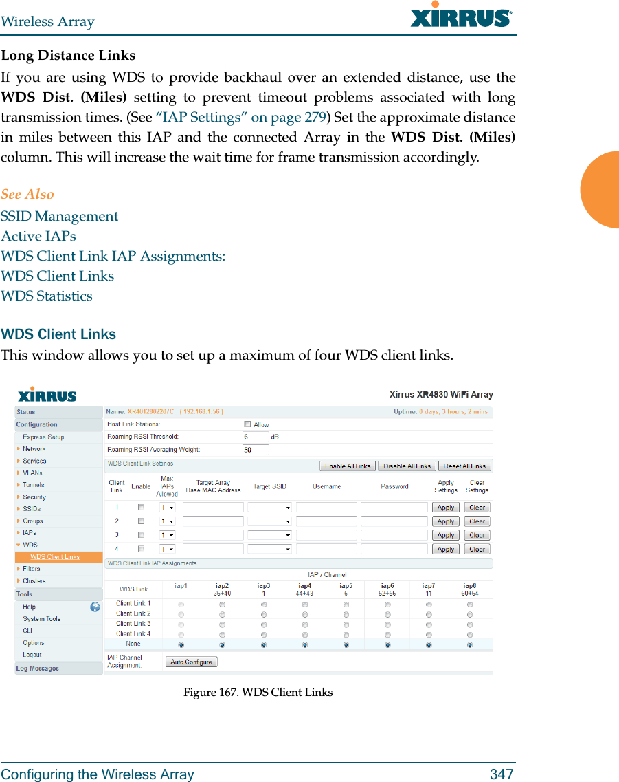Wireless ArrayConfiguring the Wireless Array 347Long Distance LinksIf you are using WDS to provide backhaul over an extended distance, use the WDS Dist. (Miles) setting to prevent timeout problems associated with long transmission times. (See “IAP Settings” on page 279) Set the approximate distance in miles between this IAP and the connected Array in the WDS Dist. (Miles) column. This will increase the wait time for frame transmission accordingly. See AlsoSSID ManagementActive IAPsWDS Client Link IAP Assignments:WDS Client LinksWDS StatisticsWDS Client LinksThis window allows you to set up a maximum of four WDS client links.Figure 167. WDS Client Links 