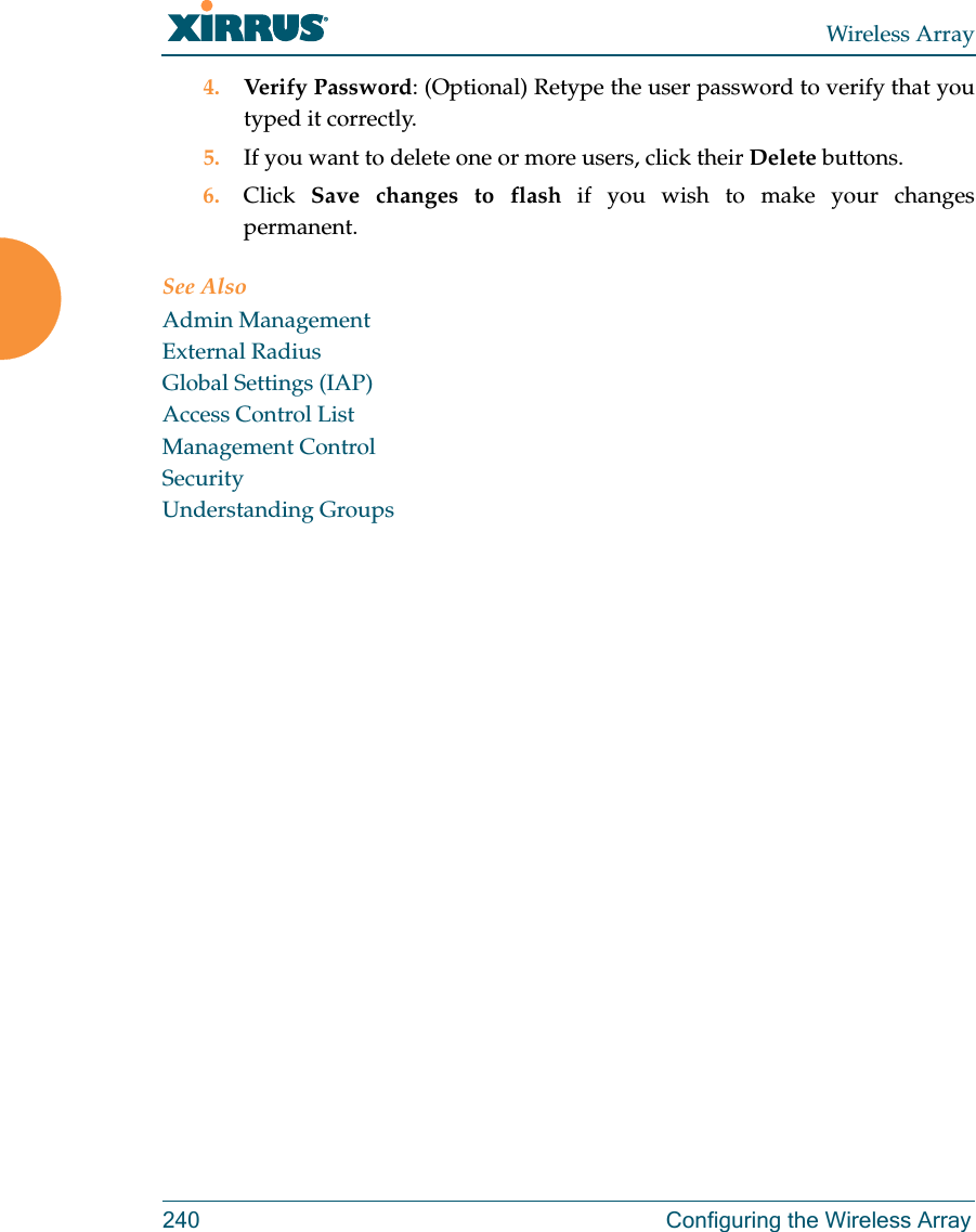 Wireless Array240 Configuring the Wireless Array4. Verify Password: (Optional) Retype the user password to verify that you typed it correctly.5. If you want to delete one or more users, click their Delete buttons.6. Click  Save changes to flash if you wish to make your changes permanent.See AlsoAdmin ManagementExternal RadiusGlobal Settings (IAP)Access Control ListManagement ControlSecurityUnderstanding Groups