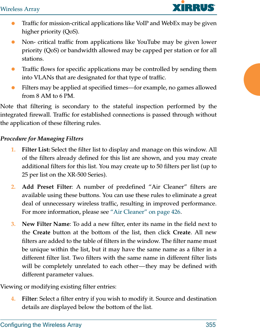 Wireless ArrayConfiguring the Wireless Array 355Traffic for mission-critical applications like VoIP and WebEx may be given higher priority (QoS).Non- critical traffic from applications like YouTube may be given lower priority (QoS) or bandwidth allowed may be capped per station or for all stations. Traffic flows for specific applications may be controlled by sending them into VLANs that are designated for that type of traffic.Filters may be applied at specified times—for example, no games allowed from 8 AM to 6 PM.Note that filtering is secondary to the stateful inspection performed by the integrated firewall. Traffic for established connections is passed through without the application of these filtering rules.Procedure for Managing Filters1. Filter List: Select the filter list to display and manage on this window. All of the filters already defined for this list are shown, and you may create additional filters for this list. You may create up to 50 filters per list (up to 25 per list on the XR-500 Series).2. Add Preset Filter: A number of predefined “Air Cleaner” filters are available using these buttons. You can use these rules to eliminate a great deal of unnecessary wireless traffic, resulting in improved performance. For more information, please see “Air Cleaner” on page 426. 3. New Filter Name: To add a new filter, enter its name in the field next to the  Create button at the bottom of the list, then click Create. All new filters are added to the table of filters in the window. The filter name must be unique within the list, but it may have the same name as a filter in a different filter list. Two filters with the same name in different filter lists will be completely unrelated to each other — they may be defined with different parameter values. Viewing or modifying existing filter entries:4. Filter: Select a filter entry if you wish to modify it. Source and destination details are displayed below the bottom of the list. 