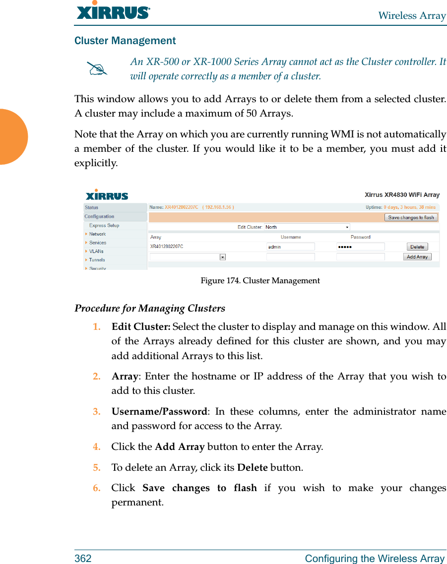 Wireless Array362 Configuring the Wireless ArrayCluster Management This window allows you to add Arrays to or delete them from a selected cluster. A cluster may include a maximum of 50 Arrays. Note that the Array on which you are currently running WMI is not automatically a member of the cluster. If you would like it to be a member, you must add it explicitly. Figure 174. Cluster ManagementProcedure for Managing Clusters1. Edit Cluster: Select the cluster to display and manage on this window. All of the Arrays already defined for this cluster are shown, and you may add additional Arrays to this list.2. Array: Enter the hostname or IP address of the Array that you wish to add to this cluster. 3. Username/Password: In these columns, enter the administrator name and password for access to the Array. 4. Click the Add Array button to enter the Array. 5. To delete an Array, click its Delete button. 6. Click  Save changes to flash if you wish to make your changes permanent.An XR-500 or XR-1000 Series Array cannot act as the Cluster controller. It will operate correctly as a member of a cluster. 