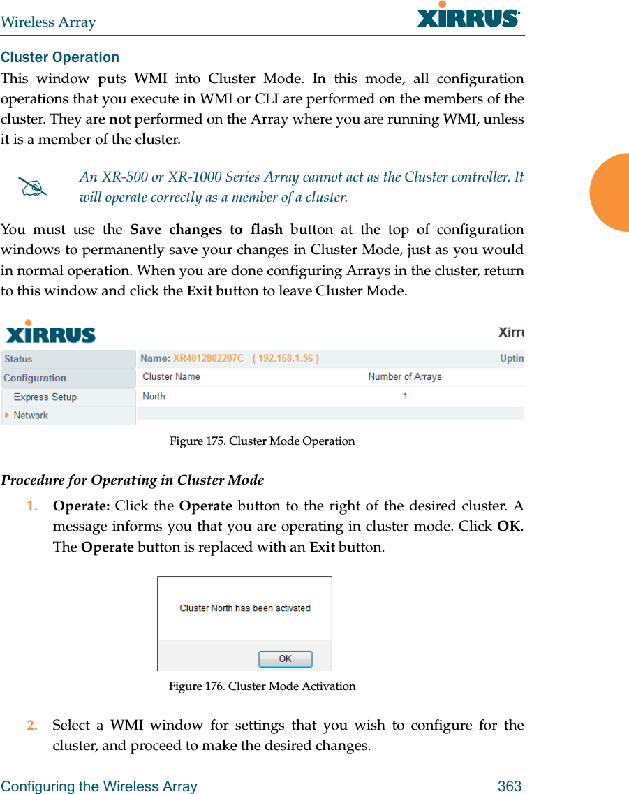 Wireless ArrayConfiguring the Wireless Array 363Cluster Operation This window puts WMI into Cluster Mode. In this mode, all configuration operations that you execute in WMI or CLI are performed on the members of the cluster. They are not performed on the Array where you are running WMI, unless it is a member of the cluster. You must use the Save changes to flash button at the top of configuration windows to permanently save your changes in Cluster Mode, just as you would in normal operation. When you are done configuring Arrays in the cluster, return to this window and click the Exit button to leave Cluster Mode. Figure 175. Cluster Mode OperationProcedure for Operating in Cluster Mode1. Operate:  Click the Operate button to the right of the desired cluster. A message informs you that you are operating in cluster mode. Click OK. The Operate button is replaced with an Exit button.Figure 176. Cluster Mode Activation2. Select a WMI window for settings that you wish to configure for the cluster, and proceed to make the desired changes. An XR-500 or XR-1000 Series Array cannot act as the Cluster controller. It will operate correctly as a member of a cluster. 