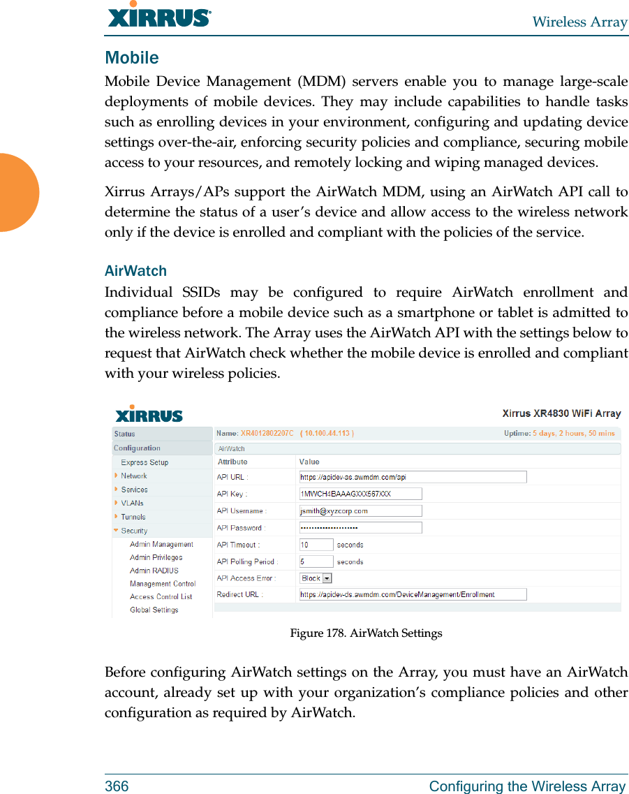 Wireless Array366 Configuring the Wireless ArrayMobileMobile Device Management (MDM) servers enable you to manage large-scale deployments of mobile devices. They may include capabilities to handle tasks such as enrolling devices in your environment, configuring and updating device settings over-the-air, enforcing security policies and compliance, securing mobile access to your resources, and remotely locking and wiping managed devices. Xirrus Arrays/APs support the AirWatch MDM, using an AirWatch API call to determine the status of a user’s device and allow access to the wireless network only if the device is enrolled and compliant with the policies of the service. AirWatchIndividual SSIDs may be configured to require AirWatch enrollment and compliance before a mobile device such as a smartphone or tablet is admitted to the wireless network. The Array uses the AirWatch API with the settings below to request that AirWatch check whether the mobile device is enrolled and compliant with your wireless policies.Figure 178. AirWatch SettingsBefore configuring AirWatch settings on the Array, you must have an AirWatch account, already set up with your organization’s compliance policies and other configuration as required by AirWatch. 