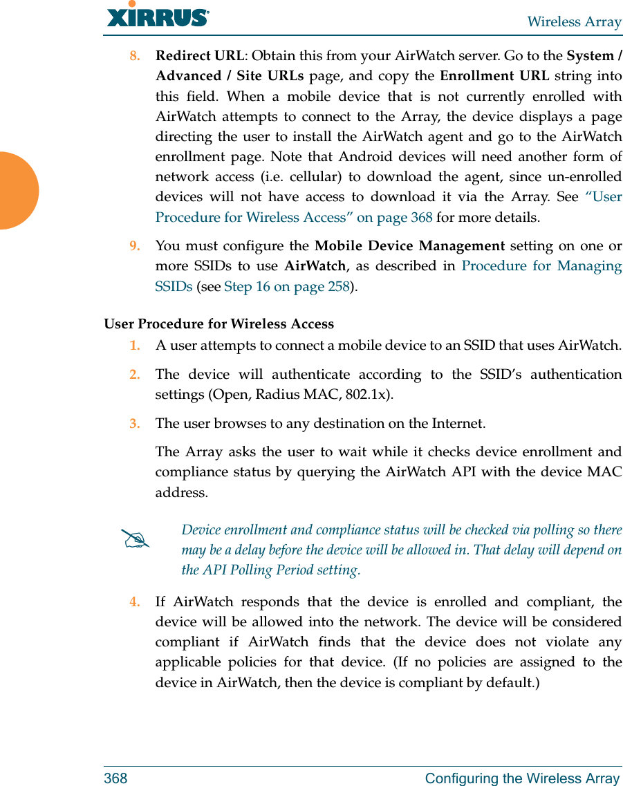 Wireless Array368 Configuring the Wireless Array8. Redirect URL: Obtain this from your AirWatch server. Go to the System / Advanced / Site URLs page, and copy the Enrollment URL string into this field. When a mobile device that is not currently enrolled with AirWatch attempts to connect to the Array, the device displays a page directing the user to install the AirWatch agent and go to the AirWatch enrollment page. Note that Android devices will need another form of network access (i.e. cellular) to download the agent, since un-enrolled devices will not have access to download it via the Array. See “User Procedure for Wireless Access” on page 368 for more details.9. You must configure the Mobile Device Management setting on one or more SSIDs to use AirWatch, as described in Procedure for Managing SSIDs (see Step 16 on page 258). User Procedure for Wireless Access1. A user attempts to connect a mobile device to an SSID that uses AirWatch.2. The device will authenticate according to the SSID’s authentication settings (Open, Radius MAC, 802.1x).3. The user browses to any destination on the Internet.The Array asks the user to wait while it checks device enrollment and compliance status by querying the AirWatch API with the device MAC address. 4. If AirWatch responds that the device is enrolled and compliant, the device will be allowed into the network. The device will be considered compliant if AirWatch finds that the device does not violate any applicable policies for that device. (If no policies are assigned to the device in AirWatch, then the device is compliant by default.)Device enrollment and compliance status will be checked via polling so there may be a delay before the device will be allowed in. That delay will depend on the API Polling Period setting.