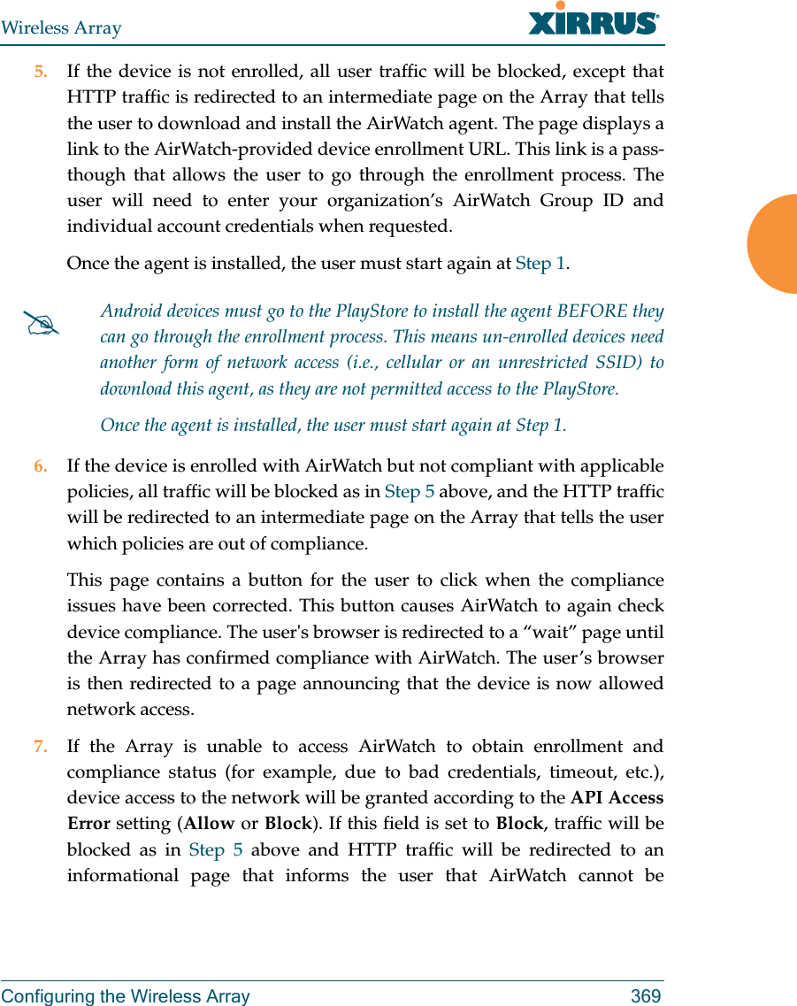 Wireless ArrayConfiguring the Wireless Array 3695. If the device is not enrolled, all user traffic will be blocked, except that HTTP traffic is redirected to an intermediate page on the Array that tells the user to download and install the AirWatch agent. The page displays a link to the AirWatch-provided device enrollment URL. This link is a pass-though that allows the user to go through the enrollment process. The user will need to enter your organization’s AirWatch Group ID and individual account credentials when requested.Once the agent is installed, the user must start again at Step 1.6. If the device is enrolled with AirWatch but not compliant with applicable policies, all traffic will be blocked as in Step 5 above, and the HTTP traffic will be redirected to an intermediate page on the Array that tells the user which policies are out of compliance.This page contains a button for the user to click when the compliance issues have been corrected. This button causes AirWatch to again check device compliance. The user&apos;s browser is redirected to a “wait” page until the Array has confirmed compliance with AirWatch. The user’s browser is then redirected to a page announcing that the device is now allowed network access.7. If the Array is unable to access AirWatch to obtain enrollment and compliance status (for example, due to bad credentials, timeout, etc.), device access to the network will be granted according to the API Access Error setting (Allow or Block). If this field is set to Block, traffic will be blocked as in Step 5 above and HTTP traffic will be redirected to an informational page that informs the user that AirWatch cannot be Android devices must go to the PlayStore to install the agent BEFORE they can go through the enrollment process. This means un-enrolled devices need another form of network access (i.e., cellular or an unrestricted SSID) to download this agent, as they are not permitted access to the PlayStore.Once the agent is installed, the user must start again at Step 1.