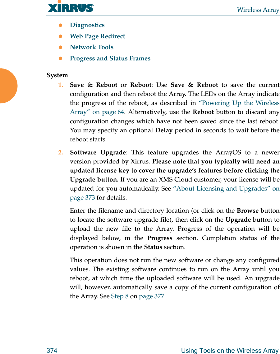 Wireless Array374 Using Tools on the Wireless ArrayDiagnosticsWeb Page RedirectNetwork ToolsProgress and Status FramesSystem1. Save &amp; Reboot or Reboot: Use Save &amp; Reboot to save the current configuration and then reboot the Array. The LEDs on the Array indicate the progress of the reboot, as described in “Powering Up the Wireless Array” on page 64. Alternatively, use the Reboot button to discard any configuration changes which have not been saved since the last reboot. You may specify an optional Delay period in seconds to wait before the reboot starts. 2. Software Upgrade: This feature upgrades the ArrayOS to a newer version provided by Xirrus. Please note that you typically will need an updated license key to cover the upgrade’s features before clicking the Upgrade button. If you are an XMS Cloud customer, your license will be updated for you automatically. See “About Licensing and Upgrades” on page 373 for details. Enter the filename and directory location (or click on the Browse button to locate the software upgrade file), then click on the Upgrade button to upload the new file to the Array. Progress of the operation will be displayed below, in the Progress section. Completion status of the operation is shown in the Status section. This operation does not run the new software or change any configured values. The existing software continues to run on the Array until you reboot, at which time the uploaded software will be used. An upgrade will, however, automatically save a copy of the current configuration of the Array. See Step 8 on page 377.