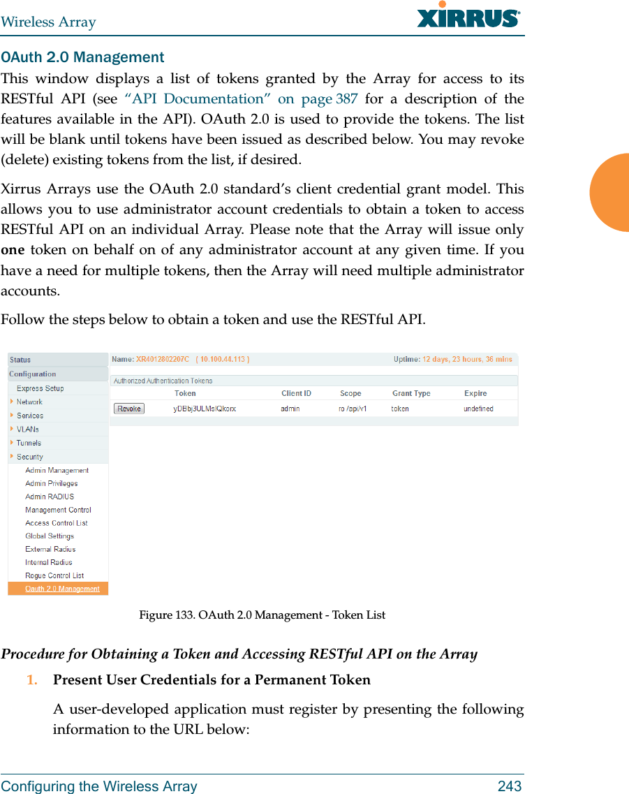 Wireless ArrayConfiguring the Wireless Array 243OAuth 2.0 ManagementThis window displays a list of tokens granted by the Array for access to its RESTful API (see “API Documentation” on page 387 for a description of the features available in the API). OAuth 2.0 is used to provide the tokens. The list will be blank until tokens have been issued as described below. You may revoke (delete) existing tokens from the list, if desired. Xirrus Arrays use the OAuth 2.0 standard’s client credential grant model. This allows you to use administrator account credentials to obtain a token to access RESTful API on an individual Array. Please note that the Array will issue only one token on behalf on of any administrator account at any given time. If you have a need for multiple tokens, then the Array will need multiple administrator accounts.Follow the steps below to obtain a token and use the RESTful API.Figure 133. OAuth 2.0 Management - Token ListProcedure for Obtaining a Token and Accessing RESTful API on the Array1. Present User Credentials for a Permanent TokenA user-developed application must register by presenting the following information to the URL below: