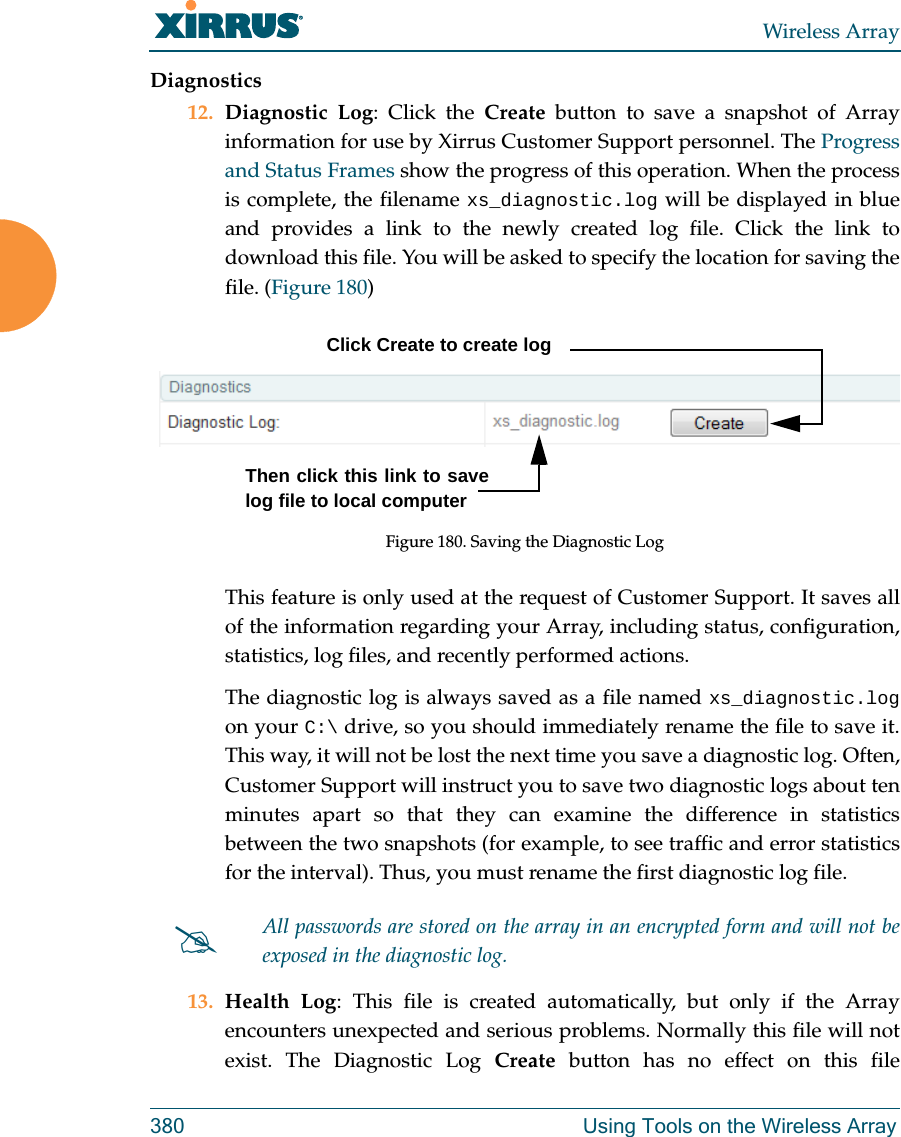 Wireless Array380 Using Tools on the Wireless ArrayDiagnostics12. Diagnostic Log: Click the Create button to save a snapshot of Array information for use by Xirrus Customer Support personnel. The Progress and Status Frames show the progress of this operation. When the process is complete, the filename xs_diagnostic.log will be displayed in blue and provides a link to the newly created log file. Click the link to download this file. You will be asked to specify the location for saving the file. (Figure 180) Figure 180. Saving the Diagnostic LogThis feature is only used at the request of Customer Support. It saves all of the information regarding your Array, including status, configuration, statistics, log files, and recently performed actions. The diagnostic log is always saved as a file named xs_diagnostic.logon your C:\ drive, so you should immediately rename the file to save it. This way, it will not be lost the next time you save a diagnostic log. Often, Customer Support will instruct you to save two diagnostic logs about ten minutes apart so that they can examine the difference in statistics between the two snapshots (for example, to see traffic and error statistics for the interval). Thus, you must rename the first diagnostic log file. 13. Health Log: This file is created automatically, but only if the Array encounters unexpected and serious problems. Normally this file will not exist. The Diagnostic Log Create button has no effect on this file All passwords are stored on the array in an encrypted form and will not be exposed in the diagnostic log. Click Create to create logThen click this link to save log file to local computer