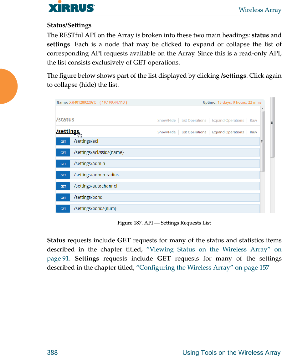 Wireless Array388 Using Tools on the Wireless ArrayStatus/SettingsThe RESTful API on the Array is broken into these two main headings: status and settings. Each is a node that may be clicked to expand or collapse the list of corresponding API requests available on the Array. Since this is a read-only API, the list consists exclusively of GET operations.The figure below shows part of the list displayed by clicking /settings. Click again to collapse (hide) the list.Figure 187. API — Settings Requests ListStatus requests include GET requests for many of the status and statistics items described in the chapter titled, “Viewing Status on the Wireless Array” on page 91.  Settings requests include GET requests for many of the settings described in the chapter titled, “Configuring the Wireless Array” on page 157