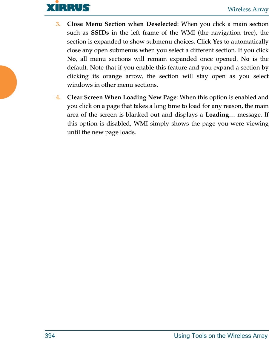 Wireless Array394 Using Tools on the Wireless Array3. Close Menu Section when Deselected: When you click a main section such as SSIDs in the left frame of the WMI (the navigation tree), the section is expanded to show submenu choices. Click Yes to automatically close any open submenus when you select a different section. If you click No, all menu sections will remain expanded once opened. No is the default. Note that if you enable this feature and you expand a section by clicking its orange arrow, the section will stay open as you select windows in other menu sections. 4. Clear Screen When Loading New Page: When this option is enabled and you click on a page that takes a long time to load for any reason, the main area of the screen is blanked out and displays a Loading… message. If this option is disabled, WMI simply shows the page you were viewing until the new page loads. 