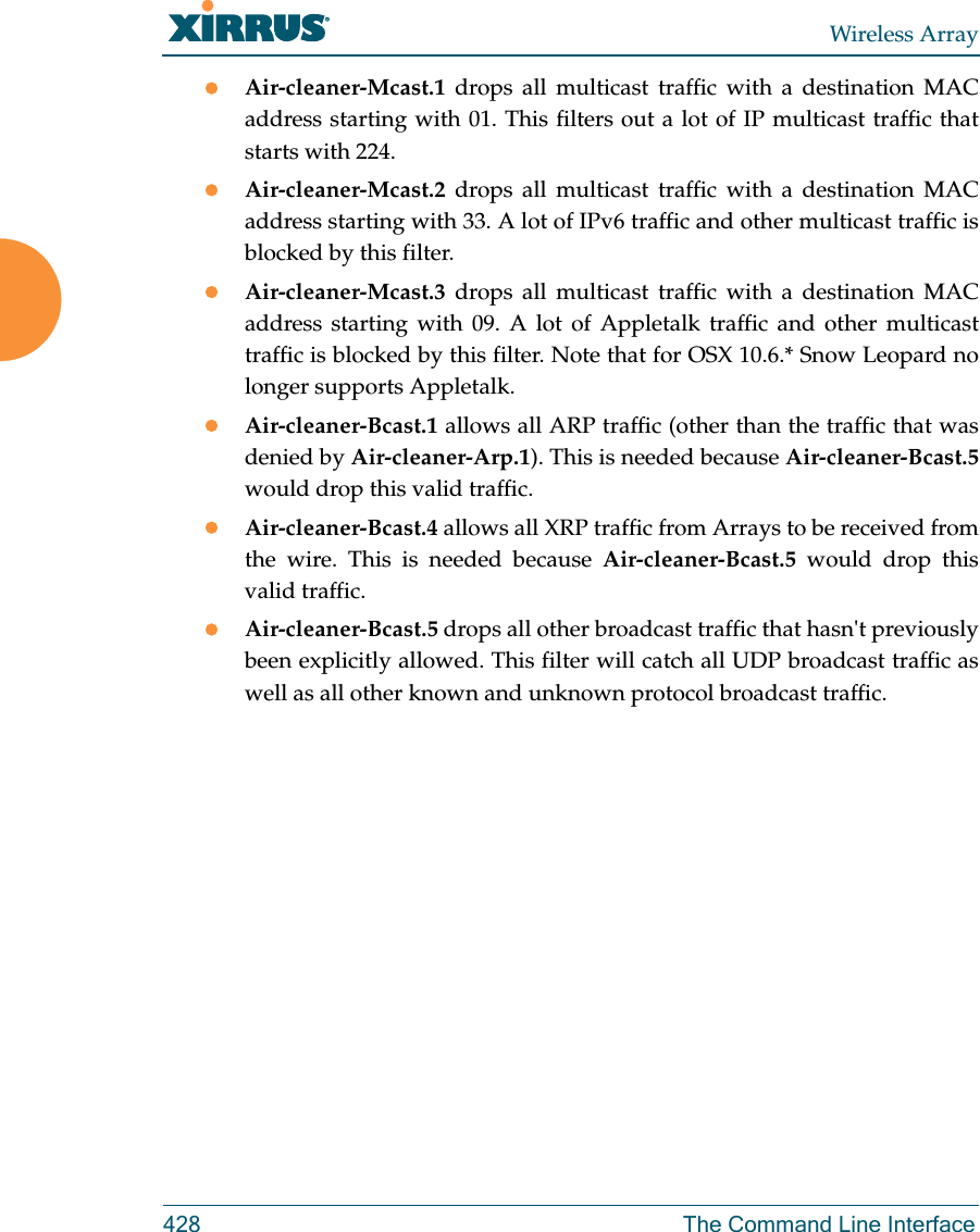 Wireless Array428 The Command Line InterfaceAir-cleaner-Mcast.1  drops all multicast traffic with a destination MAC address starting with 01. This filters out a lot of IP multicast traffic that starts with 224.Air-cleaner-Mcast.2  drops all multicast traffic with a destination MAC address starting with 33. A lot of IPv6 traffic and other multicast traffic is blocked by this filter.Air-cleaner-Mcast.3  drops all multicast traffic with a destination MAC address starting with 09. A lot of Appletalk traffic and other multicast traffic is blocked by this filter. Note that for OSX 10.6.* Snow Leopard no longer supports Appletalk.Air-cleaner-Bcast.1 allows all ARP traffic (other than the traffic that was denied by Air-cleaner-Arp.1). This is needed because Air-cleaner-Bcast.5would drop this valid traffic. Air-cleaner-Bcast.4 allows all XRP traffic from Arrays to be received from the wire. This is needed because Air-cleaner-Bcast.5 would drop this valid traffic. Air-cleaner-Bcast.5 drops all other broadcast traffic that hasn&apos;t previously been explicitly allowed. This filter will catch all UDP broadcast traffic as well as all other known and unknown protocol broadcast traffic.