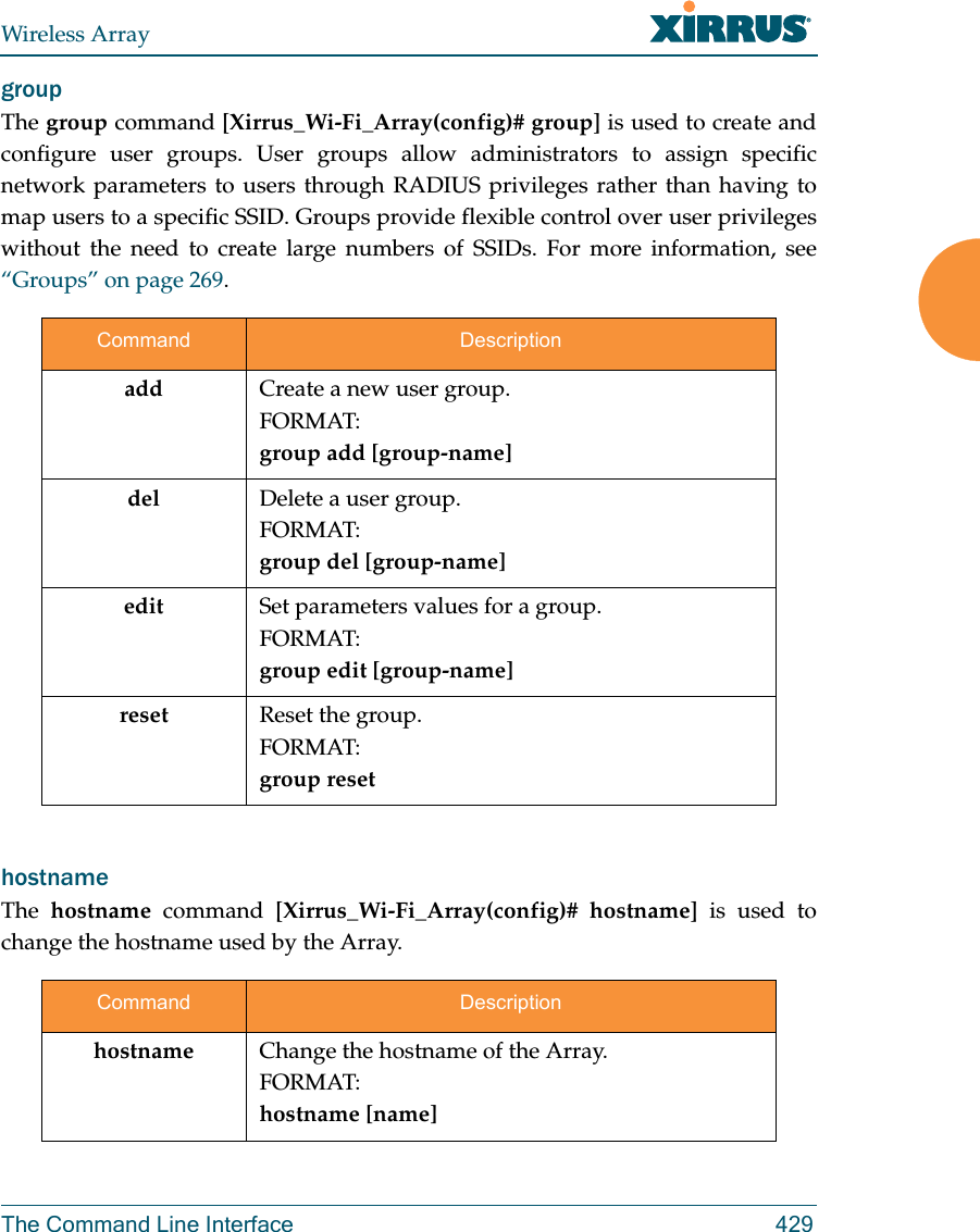 Wireless ArrayThe Command Line Interface 429group The group command [Xirrus_Wi-Fi_Array(config)# group] is used to create and configure user groups. User groups allow administrators to assign specific network parameters to users through RADIUS privileges rather than having to map users to a specific SSID. Groups provide flexible control over user privileges without the need to create large numbers of SSIDs. For more information, see “Groups” on page 269. hostname The  hostname command [Xirrus_Wi-Fi_Array(config)# hostname] is used to change the hostname used by the Array.Command Descriptionadd Create a new user group. FORMAT:group add [group-name]del Delete a user group.FORMAT:group del [group-name]edit Set parameters values for a group. FORMAT:group edit [group-name]reset Reset the group.FORMAT:group resetCommand Descriptionhostname Change the hostname of the Array.FORMAT:hostname [name]