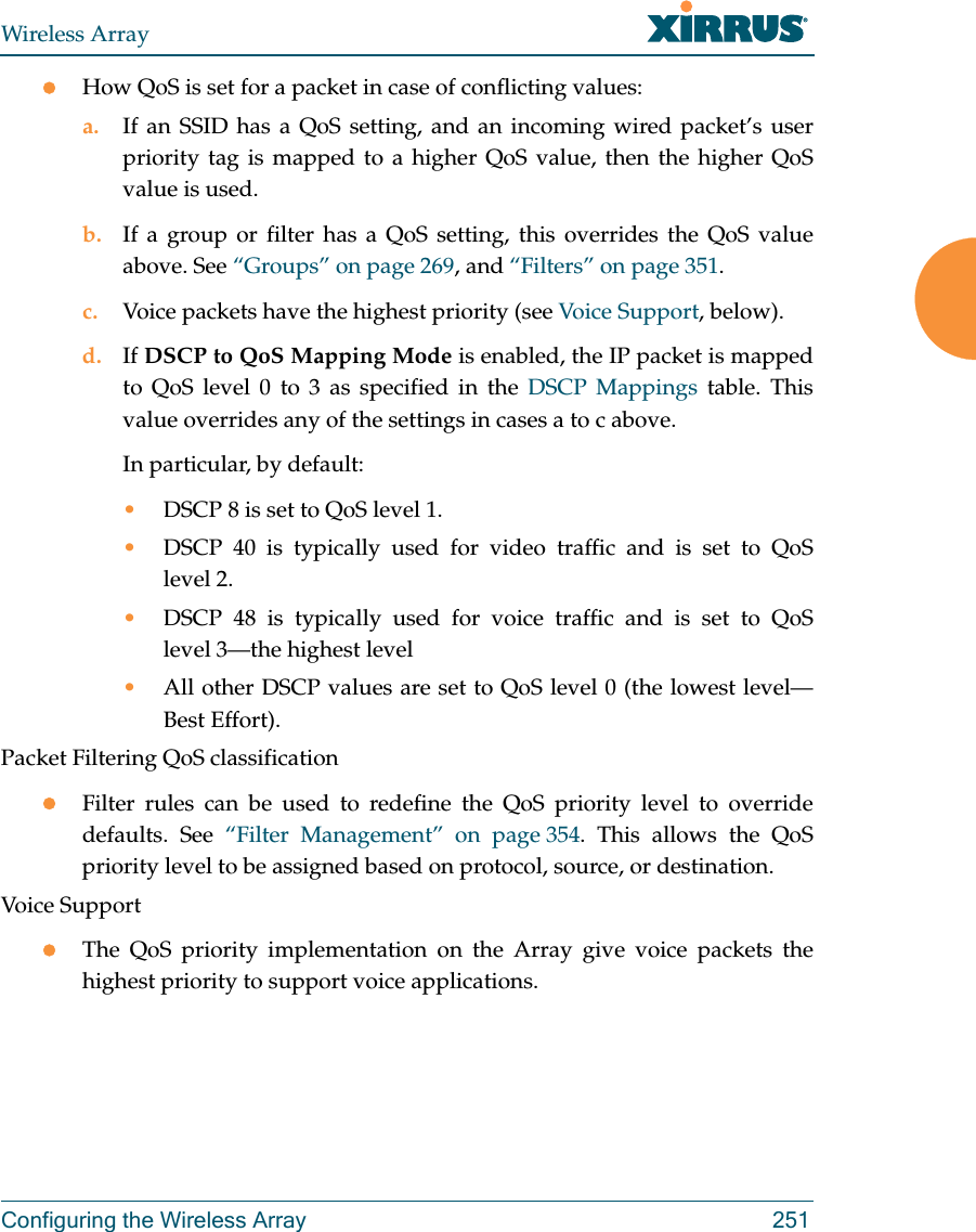 Wireless ArrayConfiguring the Wireless Array 251How QoS is set for a packet in case of conflicting values: a. If an SSID has a QoS setting, and an incoming wired packet’s user priority tag is mapped to a higher QoS value, then the higher QoS value is used.b. If a group or filter has a QoS setting, this overrides the QoS value above. See “Groups” on page 269, and “Filters” on page 351. c. Voice packets have the highest priority (see Voice Support, below). d. If DSCP to QoS Mapping Mode is enabled, the IP packet is mapped to QoS level 0 to 3 as specified in the DSCP Mappings table. This value overrides any of the settings in cases a to c above. In particular, by default:•DSCP 8 is set to QoS level 1.•DSCP 40 is typically used for video traffic and is set to QoS level 2.•DSCP 48 is typically used for voice traffic and is set to QoS level 3—the highest level•All other DSCP values are set to QoS level 0 (the lowest level—Best Effort).Packet Filtering QoS classification Filter rules can be used to redefine the QoS priority level to override defaults. See “Filter Management” on page 354. This allows the QoS priority level to be assigned based on protocol, source, or destination. Voice SupportThe QoS priority implementation on the Array give voice packets the highest priority to support voice applications. 