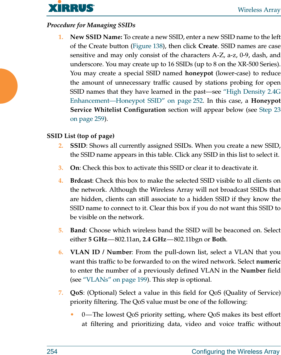 Wireless Array254 Configuring the Wireless ArrayProcedure for Managing SSIDs 1. New SSID Name: To create a new SSID, enter a new SSID name to the left of the Create button (Figure 138), then click Create. SSID names are case sensitive and may only consist of the characters A-Z, a-z, 0-9, dash, and underscore. You may create up to 16 SSIDs (up to 8 on the XR-500 Series). You may create a special SSID named honeypot (lower-case) to reduce the amount of unnecessary traffic caused by stations probing for open SSID names that they have learned in the past—see “High Density 2.4G Enhancement—Honeypot SSID” on page 252. In this case, a Honeypot Service Whitelist Configuration section will appear below (see Step 23 on page 259). SSID List (top of page)2. SSID: Shows all currently assigned SSIDs. When you create a new SSID, the SSID name appears in this table. Click any SSID in this list to select it.3. On: Check this box to activate this SSID or clear it to deactivate it.4. Brdcast: Check this box to make the selected SSID visible to all clients on the network. Although the Wireless Array will not broadcast SSIDs that are hidden, clients can still associate to a hidden SSID if they know the SSID name to connect to it. Clear this box if you do not want this SSID to be visible on the network.5. Band: Choose which wireless band the SSID will be beaconed on. Select either 5 GHz — 802.11an,  2.4 GHz — 802.11bgn  or  Both.6. VLAN ID / Number: From the pull-down list, select a VLAN that you want this traffic to be forwarded to on the wired network. Select numericto enter the number of a previously defined VLAN in the Number field (see “VLANs” on page 199). This step is optional.7. QoS: (Optional) Select a value in this field for QoS (Quality of Service) priority filtering. The QoS value must be one of the following: •0 — The lowest QoS priority setting, where QoS makes its best effort at filtering and prioritizing data, video and voice traffic without 