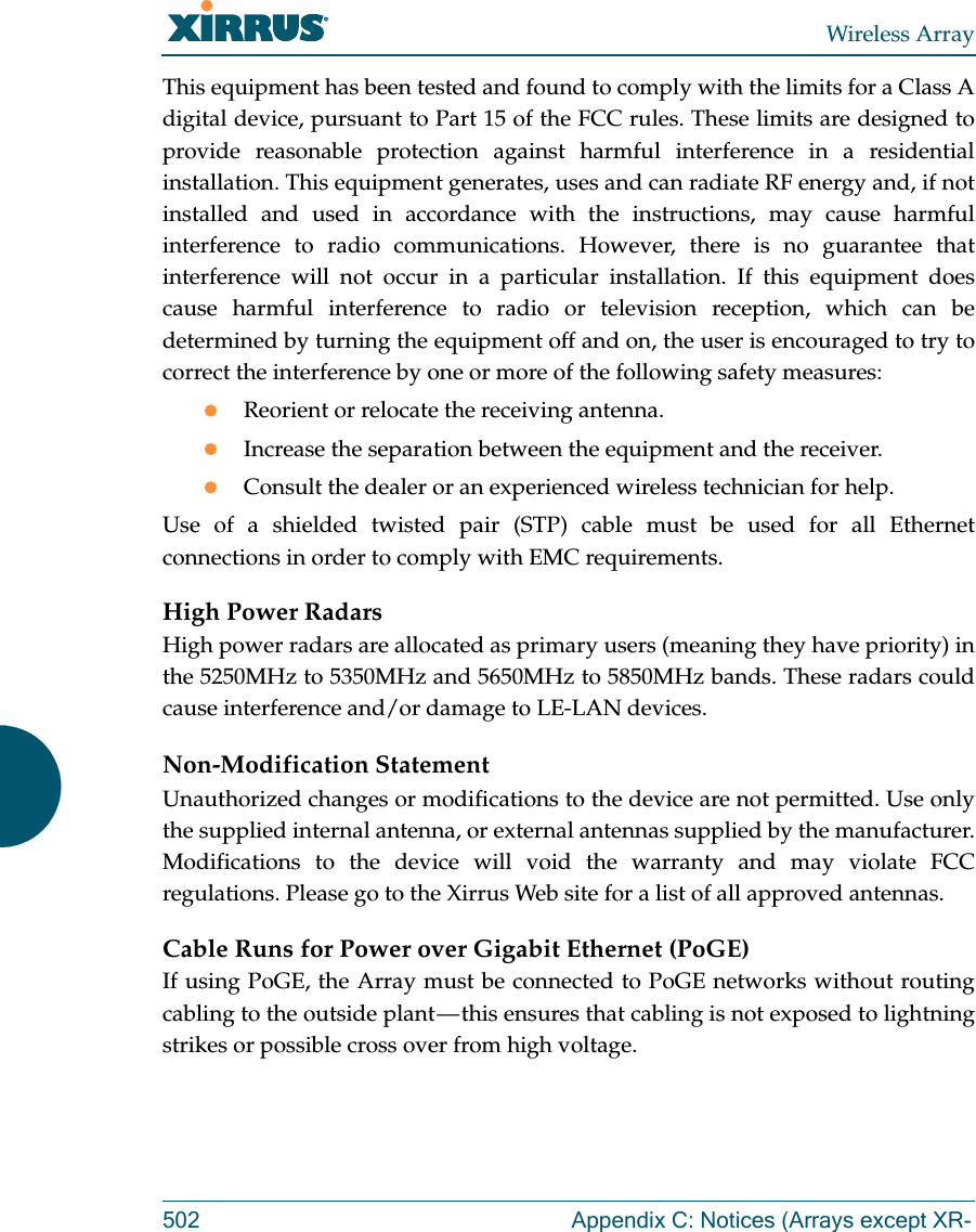 Wireless Array502 Appendix C: Notices (Arrays except XR-This equipment has been tested and found to comply with the limits for a Class A digital device, pursuant to Part 15 of the FCC rules. These limits are designed to provide reasonable protection against harmful interference in a residential installation. This equipment generates, uses and can radiate RF energy and, if not installed and used in accordance with the instructions, may cause harmful interference to radio communications. However, there is no guarantee that interference will not occur in a particular installation. If this equipment does cause harmful interference to radio or television reception, which can be determined by turning the equipment off and on, the user is encouraged to try to correct the interference by one or more of the following safety measures:Reorient or relocate the receiving antenna.Increase the separation between the equipment and the receiver.Consult the dealer or an experienced wireless technician for help.Use of a shielded twisted pair (STP) cable must be used for all Ethernet connections in order to comply with EMC requirements.High Power RadarsHigh power radars are allocated as primary users (meaning they have priority) in the 5250MHz to 5350MHz and 5650MHz to 5850MHz bands. These radars could cause interference and/or damage to LE-LAN devices.Non-Modification StatementUnauthorized changes or modifications to the device are not permitted. Use only the supplied internal antenna, or external antennas supplied by the manufacturer. Modifications to the device will void the warranty and may violate FCC regulations. Please go to the Xirrus Web site for a list of all approved antennas.Cable Runs for Power over Gigabit Ethernet (PoGE)If using PoGE, the Array must be connected to PoGE networks without routing cabling to the outside plant — this ensures that cabling is not exposed to lightning strikes or possible cross over from high voltage.