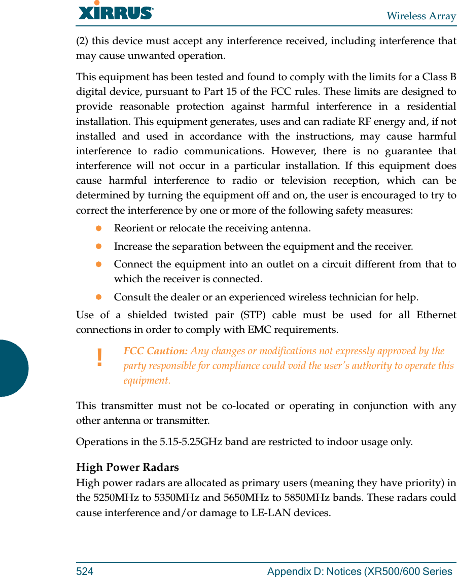 Wireless Array524 Appendix D: Notices (XR500/600 Series (2) this device must accept any interference received, including interference that may cause unwanted operation.This equipment has been tested and found to comply with the limits for a Class B digital device, pursuant to Part 15 of the FCC rules. These limits are designed to provide reasonable protection against harmful interference in a residential installation. This equipment generates, uses and can radiate RF energy and, if not installed and used in accordance with the instructions, may cause harmful interference to radio communications. However, there is no guarantee that interference will not occur in a particular installation. If this equipment does cause harmful interference to radio or television reception, which can be determined by turning the equipment off and on, the user is encouraged to try to correct the interference by one or more of the following safety measures:Reorient or relocate the receiving antenna.Increase the separation between the equipment and the receiver.Connect the equipment into an outlet on a circuit different from that to which the receiver is connected.Consult the dealer or an experienced wireless technician for help.Use of a shielded twisted pair (STP) cable must be used for all Ethernet connections in order to comply with EMC requirements.This transmitter must not be co-located or operating in conjunction with any other antenna or transmitter.Operations in the 5.15-5.25GHz band are restricted to indoor usage only. High Power RadarsHigh power radars are allocated as primary users (meaning they have priority) in the 5250MHz to 5350MHz and 5650MHz to 5850MHz bands. These radars could cause interference and/or damage to LE-LAN devices.!FCC Caution: Any changes or modifications not expressly approved by the party responsible for compliance could void the user&apos;s authority to operate this equipment.