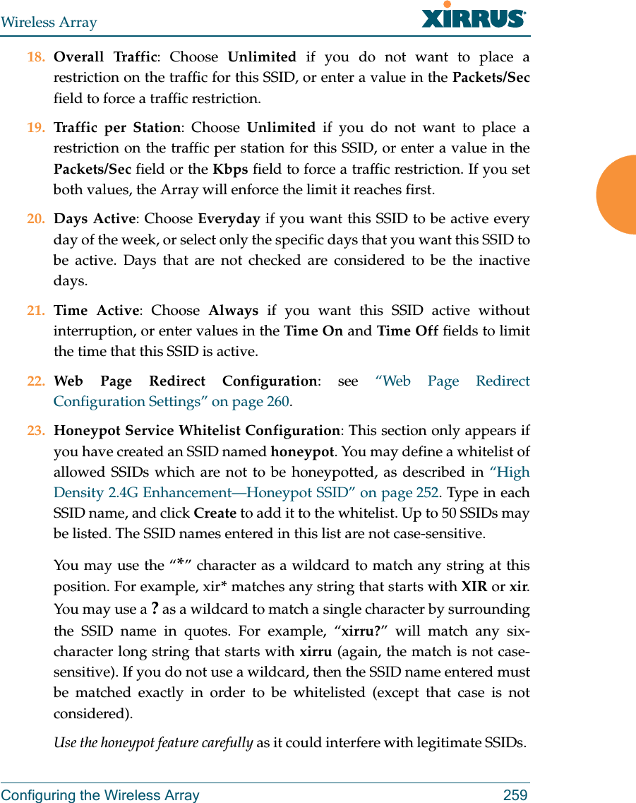 Wireless ArrayConfiguring the Wireless Array 25918. Overall Traffic: Choose Unlimited if you do not want to place a restriction on the traffic for this SSID, or enter a value in the Packets/Secfield to force a traffic restriction.19. Traffic per Station: Choose Unlimited if you do not want to place a restriction on the traffic per station for this SSID, or enter a value in the Packets/Sec field or the Kbps field to force a traffic restriction. If you set both values, the Array will enforce the limit it reaches first.20. Days Active: Choose Everyday if you want this SSID to be active every day of the week, or select only the specific days that you want this SSID to be active. Days that are not checked are considered to be the inactive days.21. Time Active: Choose Always if you want this SSID active without interruption, or enter values in the Time On and Time Off fields to limit the time that this SSID is active. 22. Web Page Redirect Configuration: see “Web Page Redirect Configuration Settings” on page 260.23. Honeypot Service Whitelist Configuration: This section only appears if you have created an SSID named honeypot. You may define a whitelist of allowed SSIDs which are not to be honeypotted, as described in “High Density 2.4G Enhancement—Honeypot SSID” on page 252. Type in each SSID name, and click Create to add it to the whitelist. Up to 50 SSIDs may be listed. The SSID names entered in this list are not case-sensitive. You may use the “*” character as a wildcard to match any string at this position. For example, xir* matches any string that starts with XIR or xir. You may use a ? as a wildcard to match a single character by surrounding the SSID name in quotes. For example, “xirru?” will match any six-character long string that starts with xirru (again, the match is not case-sensitive). If you do not use a wildcard, then the SSID name entered must be matched exactly in order to be whitelisted (except that case is not considered). Use the honeypot feature carefully as it could interfere with legitimate SSIDs. 
