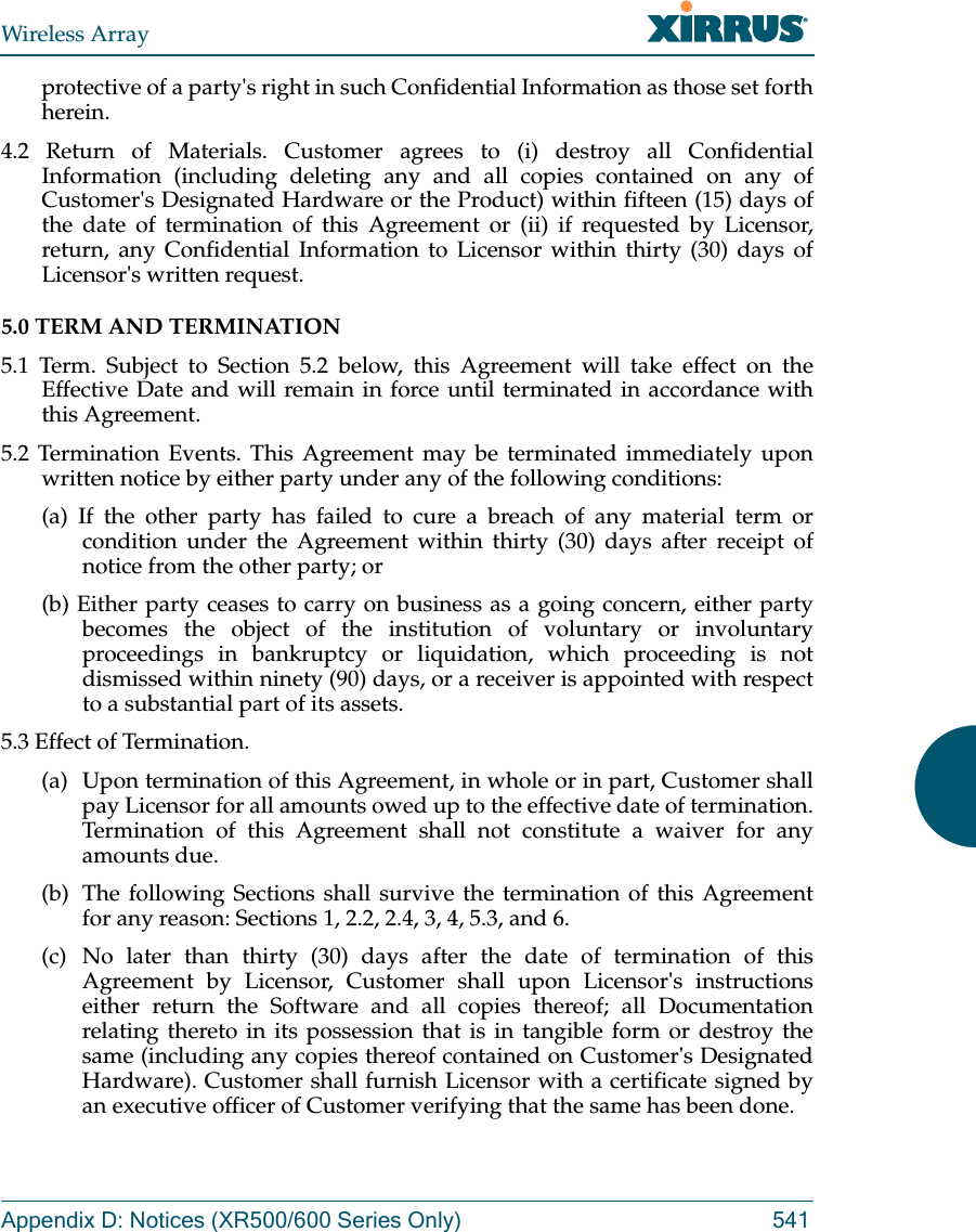 Wireless ArrayAppendix D: Notices (XR500/600 Series Only) 541protective of a party&apos;s right in such Confidential Information as those set forth herein. 4.2 Return of Materials. Customer agrees to (i) destroy all Confidential Information (including deleting any and all copies contained on any of Customer&apos;s Designated Hardware or the Product) within fifteen (15) days of the date of termination of this Agreement or (ii) if requested by Licensor, return, any Confidential Information to Licensor within thirty (30) days of Licensor&apos;s written request. 5.0 TERM AND TERMINATION 5.1 Term. Subject to Section 5.2 below, this Agreement will take effect on the Effective Date and will remain in force until terminated in accordance with this Agreement. 5.2 Termination Events. This Agreement may be terminated immediately upon written notice by either party under any of the following conditions: (a) If the other party has failed to cure a breach of any material term or condition under the Agreement within thirty (30) days after receipt of notice from the other party; or (b) Either party ceases to carry on business as a going concern, either party becomes the object of the institution of voluntary or involuntary proceedings in bankruptcy or liquidation, which proceeding is not dismissed within ninety (90) days, or a receiver is appointed with respect to a substantial part of its assets. 5.3 Effect of Termination. (a)  Upon termination of this Agreement, in whole or in part, Customer shall pay Licensor for all amounts owed up to the effective date of termination. Termination of this Agreement shall not constitute a waiver for any amounts due. (b)  The following Sections shall survive the termination of this Agreement for any reason: Sections 1, 2.2, 2.4, 3, 4, 5.3, and 6. (c) No later than thirty (30) days after the date of termination of this Agreement by Licensor, Customer shall upon Licensor&apos;s instructions either return the Software and all copies thereof; all Documentation relating thereto in its possession that is in tangible form or destroy the same (including any copies thereof contained on Customer&apos;s Designated Hardware). Customer shall furnish Licensor with a certificate signed by an executive officer of Customer verifying that the same has been done. 