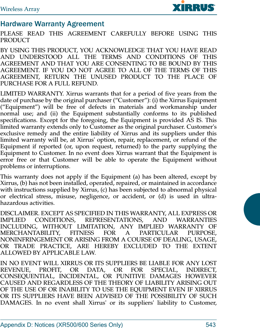 Wireless ArrayAppendix D: Notices (XR500/600 Series Only) 543Hardware Warranty AgreementPLEASE READ THIS AGREEMENT CAREFULLY BEFORE USING THIS PRODUCTBY USING THIS PRODUCT, YOU ACKNOWLEDGE THAT YOU HAVE READ AND UNDERSTOOD ALL THE TERMS AND CONDITIONS OF THIS AGREEMENT AND THAT YOU ARE CONSENTING TO BE BOUND BY THIS AGREEMENT. IF YOU DO NOT AGREE TO ALL OF THE TERMS OF THIS AGREEMENT, RETURN THE UNUSED PRODUCT TO THE PLACE OF PURCHASE FOR A FULL REFUND.LIMITED WARRANTY. Xirrus warrants that for a period of five years from the date of purchase by the original purchaser (“Customer”): (i) the Xirrus Equipment (“Equipment”) will be free of defects in materials and workmanship under normal use; and (ii) the Equipment substantially conforms to its published specifications. Except for the foregoing, the Equipment is provided AS IS. This limited warranty extends only to Customer as the original purchaser. Customer&apos;s exclusive remedy and the entire liability of Xirrus and its suppliers under this limited warranty will be, at Xirrus&apos; option, repair, replacement, or refund of the Equipment if reported (or, upon request, returned) to the party supplying the Equipment to Customer. In no event does Xirrus warrant that the Equipment is error free or that Customer will be able to operate the Equipment without problems or interruptions. This warranty does not apply if the Equipment (a) has been altered, except by Xirrus, (b) has not been installed, operated, repaired, or maintained in accordance with instructions supplied by Xirrus, (c) has been subjected to abnormal physical or electrical stress, misuse, negligence, or accident, or (d) is used in ultra-hazardous activities. DISCLAIMER. EXCEPT AS SPECIFIED IN THIS WARRANTY, ALL EXPRESS OR IMPLIED CONDITIONS, REPRESENTATIONS, AND WARRANTIES INCLUDING, WITHOUT LIMITATION, ANY IMPLIED WARRANTY OF MERCHANTABILITY, FITNESS FOR A PARTICULAR PURPOSE, NONINFRINGEMENT OR ARISING FROM A COURSE OF DEALING, USAGE, OR TRADE PRACTICE, ARE HEREBY EXCLUDED TO THE EXTENT ALLOWED BY APPLICABLE LAW. IN NO EVENT WILL XIRRUS OR ITS SUPPLIERS BE LIABLE FOR ANY LOST REVENUE, PROFIT, OR DATA, OR FOR SPECIAL, INDIRECT, CONSEQUENTIAL, INCIDENTAL, OR PUNITIVE DAMAGES HOWEVER CAUSED AND REGARDLESS OF THE THEORY OF LIABILITY ARISING OUT OF THE USE OF OR INABILITY TO USE THE EQUIPMENT EVEN IF XIRRUS OR ITS SUPPLIERS HAVE BEEN ADVISED OF THE POSSIBILITY OF SUCH DAMAGES. In no event shall Xirrus&apos; or its suppliers&apos; liability to Customer, 