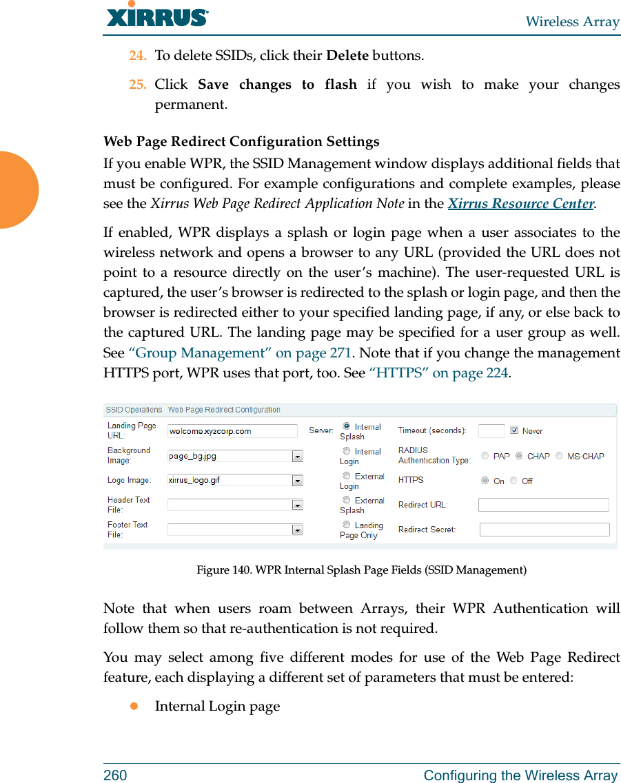 Wireless Array260 Configuring the Wireless Array24. To delete SSIDs, click their Delete buttons.25. Click  Save changes to flash if you wish to make your changes permanent. Web Page Redirect Configuration Settings If you enable WPR, the SSID Management window displays additional fields that must be configured. For example configurations and complete examples, please see the Xirrus Web Page Redirect Application Note in the Xirrus Resource Center. If enabled, WPR displays a splash or login page when a user associates to the wireless network and opens a browser to any URL (provided the URL does not point to a resource directly on the user’s machine). The user-requested URL is captured, the user’s browser is redirected to the splash or login page, and then the browser is redirected either to your specified landing page, if any, or else back to the captured URL. The landing page may be specified for a user group as well. See “Group Management” on page 271. Note that if you change the management HTTPS port, WPR uses that port, too. See “HTTPS” on page 224. Figure 140. WPR Internal Splash Page Fields (SSID Management) Note that when users roam between Arrays, their WPR Authentication will follow them so that re-authentication is not required. You may select among five different modes for use of the Web Page Redirect feature, each displaying a different set of parameters that must be entered:Internal Login page