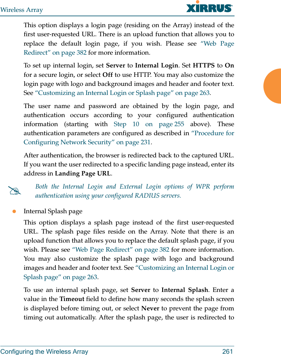 Wireless ArrayConfiguring the Wireless Array 261This option displays a login page (residing on the Array) instead of the first user-requested URL. There is an upload function that allows you to replace the default login page, if you wish. Please see “Web Page Redirect” on page 382 for more information. To set up internal login, set Server to Internal Login. Set HTTPS to Onfor a secure login, or select Off to use HTTP. You may also customize the login page with logo and background images and header and footer text. See “Customizing an Internal Login or Splash page” on page 263.The user name and password are obtained by the login page, and authentication occurs according to your configured authentication information (starting with Step 10 on page 255 above). These authentication parameters are configured as described in “Procedure for Configuring Network Security” on page 231. After authentication, the browser is redirected back to the captured URL. If you want the user redirected to a specific landing page instead, enter its address in Landing Page URL. Internal Splash pageThis option displays a splash page instead of the first user-requested URL. The splash page files reside on the Array. Note that there is an upload function that allows you to replace the default splash page, if you wish. Please see “Web Page Redirect” on page 382 for more information. You may also customize the splash page with logo and background images and header and footer text. See “Customizing an Internal Login or Splash page” on page 263.To use an internal splash page, set Server to Internal Splash. Enter a value in the Timeout field to define how many seconds the splash screen is displayed before timing out, or select Never to prevent the page from timing out automatically. After the splash page, the user is redirected to Both the Internal Login and External Login options of WPR perform authentication using your configured RADIUS servers. 
