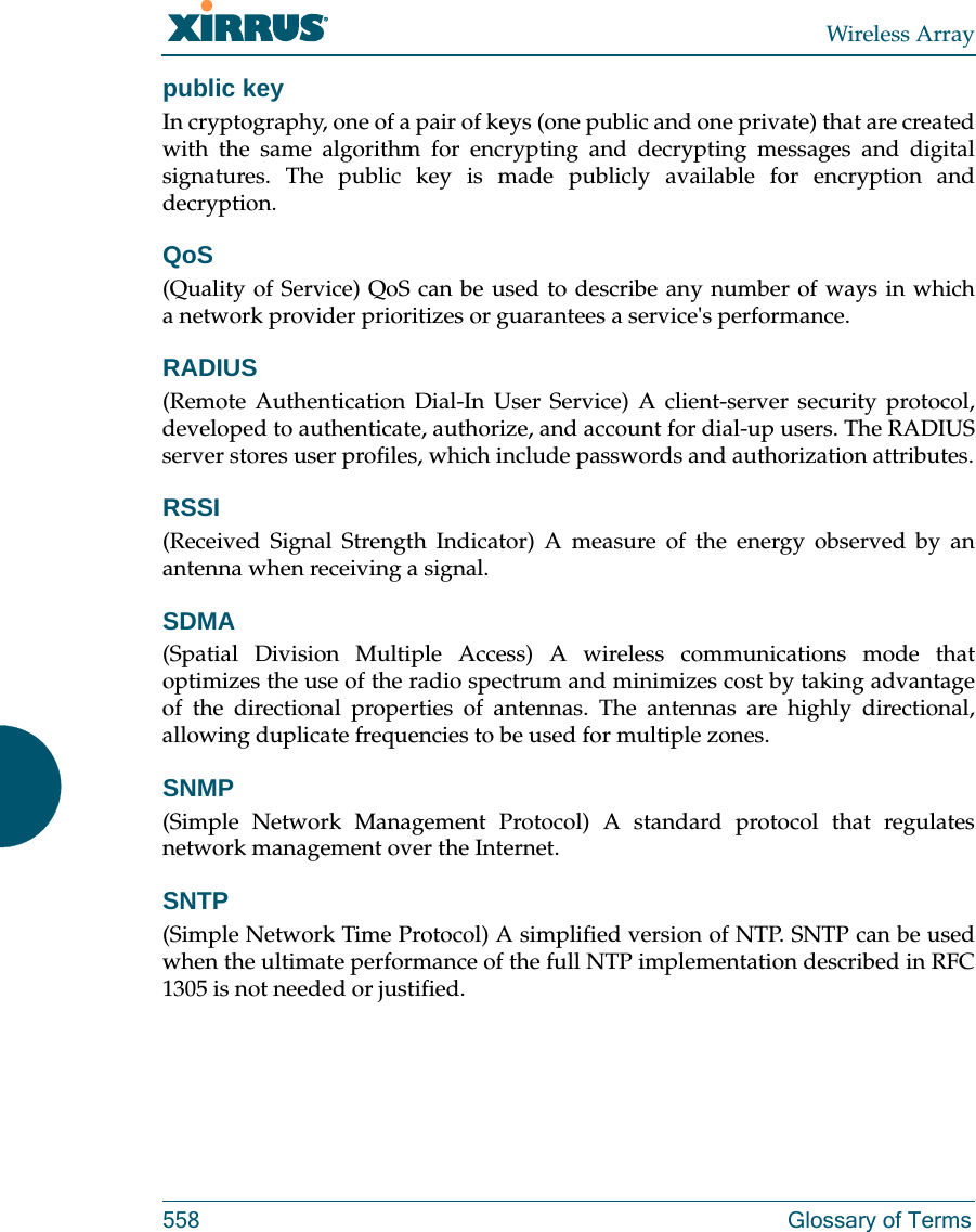 Wireless Array558 Glossary of Termspublic keyIn cryptography, one of a pair of keys (one public and one private) that are created with the same algorithm for encrypting and decrypting messages and digital signatures. The public key is made publicly available for encryption and decryption.QoS(Quality of Service) QoS can be used to describe any number of ways in which a network provider prioritizes or guarantees a service&apos;s performance.RADIUS(Remote Authentication Dial-In User Service) A client-server security protocol, developed to authenticate, authorize, and account for dial-up users. The RADIUS server stores user profiles, which include passwords and authorization attributes.RSSI(Received Signal Strength Indicator) A measure of the energy observed by an antenna when receiving a signal.SDMA(Spatial Division Multiple Access) A wireless communications mode that optimizes the use of the radio spectrum and minimizes cost by taking advantage of the directional properties of antennas. The antennas are highly directional, allowing duplicate frequencies to be used for multiple zones.SNMP(Simple Network Management Protocol) A standard protocol that regulates network management over the Internet.SNTP(Simple Network Time Protocol) A simplified version of NTP. SNTP can be used when the ultimate performance of the full NTP implementation described in RFC 1305 is not needed or justified.