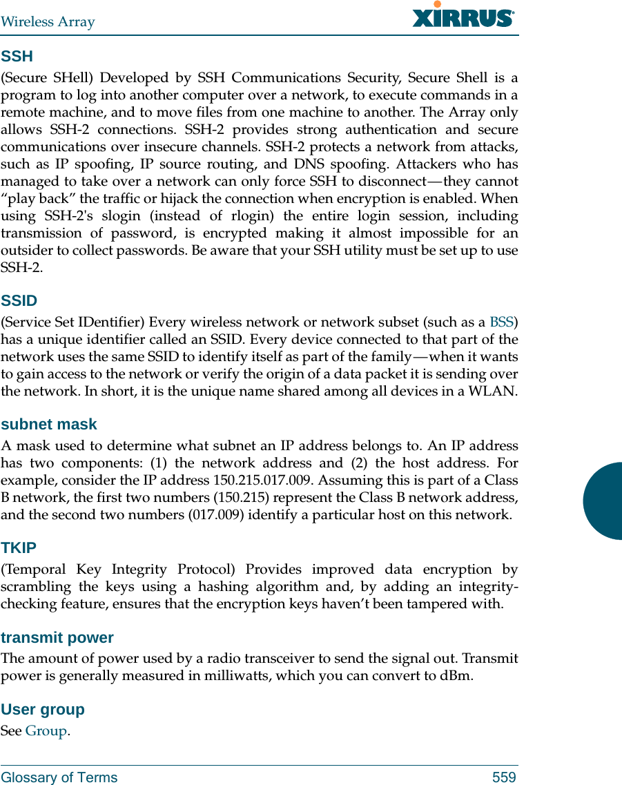 Wireless ArrayGlossary of Terms 559SSH(Secure SHell) Developed by SSH Communications Security, Secure Shell is a program to log into another computer over a network, to execute commands in a remote machine, and to move files from one machine to another. The Array only allows SSH-2 connections. SSH-2 provides strong authentication and secure communications over insecure channels. SSH-2 protects a network from attacks, such as IP spoofing, IP source routing, and DNS spoofing. Attackers who has managed to take over a network can only force SSH to disconnect — they cannot “play back” the traffic or hijack the connection when encryption is enabled. When using SSH-2&apos;s slogin (instead of rlogin) the entire login session, including transmission of password, is encrypted making it almost impossible for an outsider to collect passwords. Be aware that your SSH utility must be set up to use SSH-2. SSID(Service Set IDentifier) Every wireless network or network subset (such as a BSS) has a unique identifier called an SSID. Every device connected to that part of the network uses the same SSID to identify itself as part of the family — when it wants to gain access to the network or verify the origin of a data packet it is sending over the network. In short, it is the unique name shared among all devices in a WLAN.subnet maskA mask used to determine what subnet an IP address belongs to. An IP address has two components: (1) the network address and (2) the host address. For example, consider the IP address 150.215.017.009. Assuming this is part of a Class B network, the first two numbers (150.215) represent the Class B network address, and the second two numbers (017.009) identify a particular host on this network.TKIP(Temporal Key Integrity Protocol) Provides improved data encryption by scrambling the keys using a hashing algorithm and, by adding an integrity-checking feature, ensures that the encryption keys haven’t been tampered with.transmit powerThe amount of power used by a radio transceiver to send the signal out. Transmit power is generally measured in milliwatts, which you can convert to dBm.User groupSee Group. 