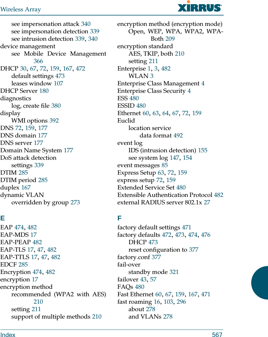 Wireless ArrayIndex 567see impersonation attack 340see impersonation detection 339see intrusion detection 339, 340device managementsee Mobile Device Management366DHCP 30, 67, 72, 159, 167, 472default settings 473leases window 107DHCP Server 180diagnosticslog, create file 380displayWMI options 392DNS 72, 159, 177DNS domain 177DNS server 177Domain Name System 177DoS attack detectionsettings 339DTIM 285DTIM period 285duplex 167dynamic VLANoverridden by group 273EEAP 474, 482EAP-MDS 17EAP-PEAP 482EAP-TLS 17, 47, 482EAP-TTLS 17, 47, 482EDCF 285Encryption 474, 482encryption 17encryption methodrecommended (WPA2 with AES)210setting 211support of multiple methods 210encryption method (encryption mode)Open, WEP, WPA, WPA2, WPA-Both 209encryption standardAES, TKIP, both 210setting 211Enterprise 1, 3, 482WLAN 3Enterprise Class Management 4Enterprise Class Security 4ESS 480ESSID 480Ethernet 60, 63, 64, 67, 72, 159Euclidlocation servicedata format 492event logIDS (intrusion detection) 155see system log 147, 154event messages 85Express Setup 63, 72, 159express setup 72, 159Extended Service Set 480Extensible Authentication Protocol 482external RADIUS server 802.1x 27Ffactory default settings 471factory defaults 472, 473, 474, 476DHCP 473reset configuration to 377factory.conf 377fail-overstandby mode 321failover 43, 57FAQs 480Fast Ethernet 60, 67, 159, 167, 471fast roaming 16, 103, 296about 278and VLANs 278